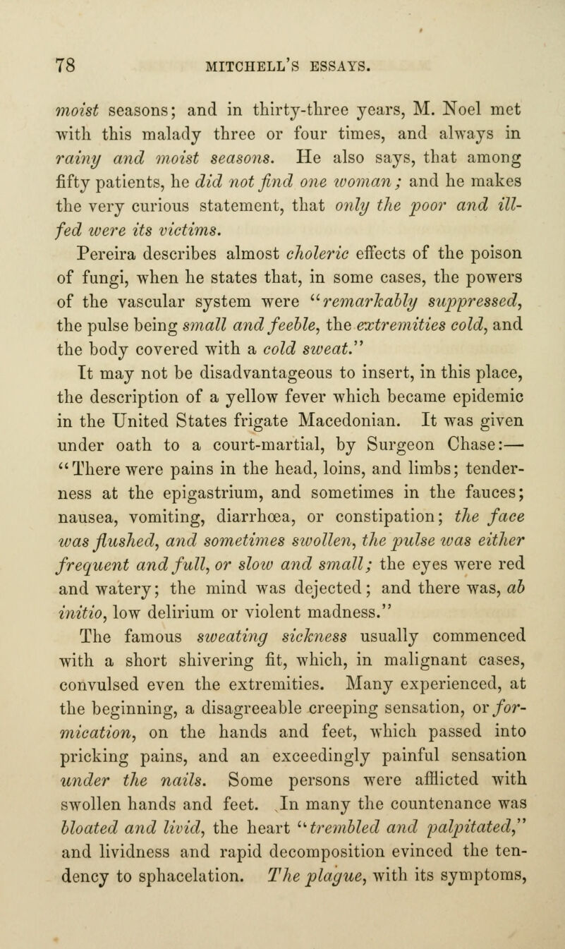 moist seasons; and in thirty-tliree years, M. Noel met with this malady three or four times, and always in rainy and moist seasons. He also says, that among fifty patients, he did not find one luoman ; and he makes the very curious statement, that only the poor and ill- fed were its victims. Pereira describes almost choleric eifects of the poison of fungi, when he states that, in some cases, the powers of the vascular system were '^ remarhahly suppressed, the pulse being small and feeble, i]iQ extremities cold, and the body covered with a cold sweat.'^ It may not be disadvantageous to insert, in this place, the description of a yellow fever which became epidemic in the United States frigate Macedonian. It was given under oath to a court-martial, by Surgeon Chase:— There were pains in the head, loins, and limbs; tender- ness at the epigastrium, and sometimes in the fauces; nausea, vomiting, diarrhoea, or constipation; the face was flushed, and sometimes swollen, the pulse was either frequent and full, or slow and small; the eyes were red and watery; the mind was dejected; and there was, ah initio, low delirium or violent madness. The famous sweating sickness usually commenced with a short shivering fit, which, in malignant cases, convulsed even the extremities. Many experienced, at the beginning, a disagreeable creeping sensation, or for- mication, on the hands and feet, which passed into pricking pains, and an exceedingly painful sensation under the nails. Some persons were afflicted with swollen hands and feet. In many the countenance was bloated and livid, the heart ''trembled ajid palpitated,'' and lividness and rapid decomposition evinced the ten- dency to sphacelation. The plague, with its symptoms.