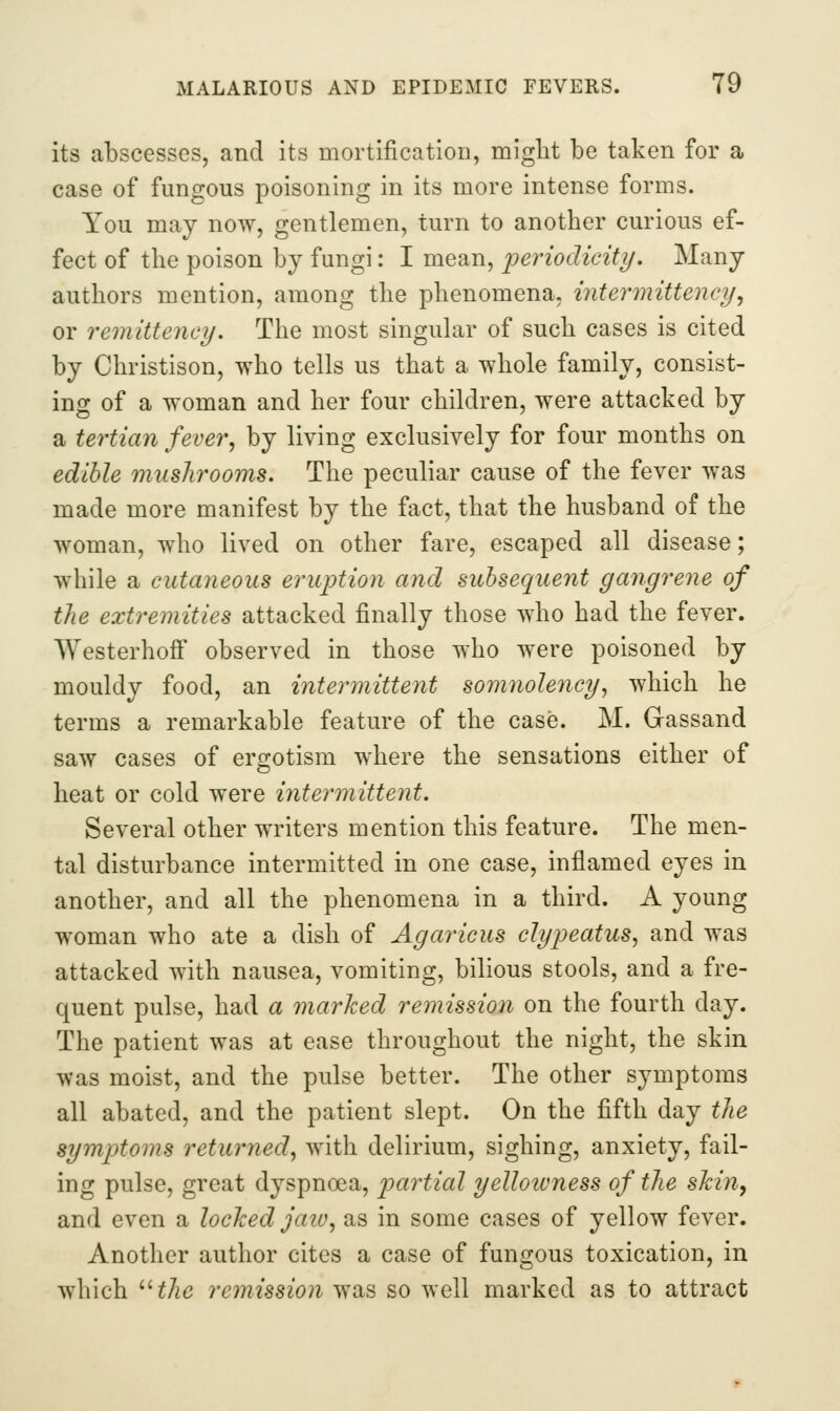 its abscesses, and its mortification, might be taken for a case of fungous poisoning in its more intense forms. You may now, gentlemen, turn to another curious ef- fect of the poison by fungi: I mean, periodicity. Many authors mention, among the phenomena, intermittency, or remittency. The most singular of such cases is cited by Christison, who tells us that a whole family, consist- ing of a woman and her four children, were attacked by a tertian fever, by living exclusively for four months on edible musJirooms. The peculiar cause of the fever was made more manifest by the fact, that the husband of the woman, who lived on other fare, escaped all disease; while a cutaneous eruption and subsequent gangrene of the extremities attacked finally those who had the fever. Westerhofi observed in those who were poisoned by mouldy food, an intej^mittent somnolency, which he terms a remarkable feature of the case. M. Gassand saw cases of ergotism where the sensations either of heat or cold were intermittent. Several other writers mention this feature. The men- tal disturbance intermitted in one case, inflamed eyes in another, and all the phenomena in a third. A young woman who ate a dish of Agaricus clypeatus, and was attacked with nausea, vomiting, bilious stools, and a fre- quent pulse, had a marked remission on the fourth day. The patient was at ease throughout the night, the skin was moist, and the pulse better. The other symptoms all abated, and the patient slept. On the fifth day the symptoms returned, with delirium, sighing, anxiety, fail- ing pulse, great dyspnoea, partial yelloivness of the skill, and even a locked jaw, as in some cases of yellow fever. Another author cites a case of fungous toxication, in which 'Hhe reinission was so well marked as to attract
