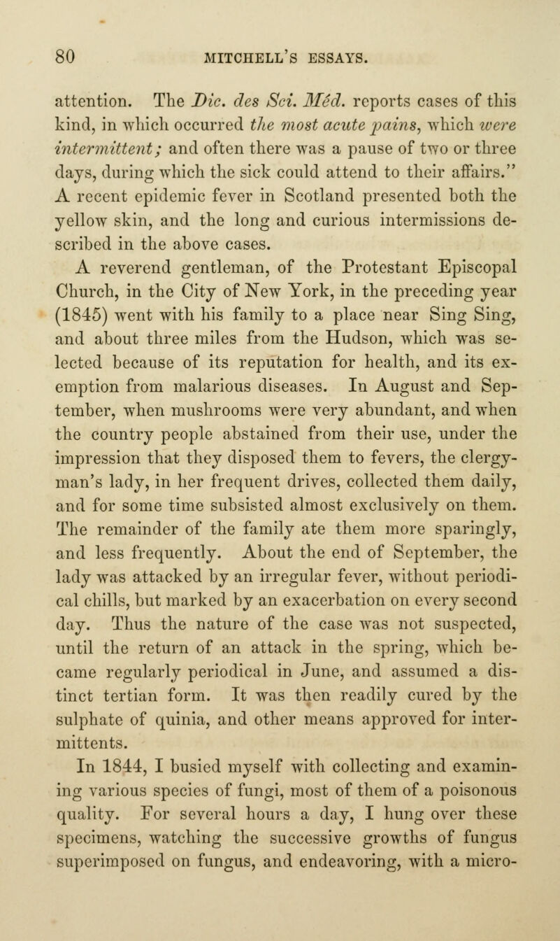 attention. The Die, des Sci. 3Ied. reports cases of this kind, in which occurred the most aeute jjains, which were intermittent; and often there was a pause of two or three days, during which the sick could attend to their affairs. A recent epidemic fever in Scotland presented both the yellow skin, and the long and curious intermissions de- scribed in the above cases. A reverend gentleman, of the Protestant Episcopal Church, in the City of New York, in the preceding year (1845) went with his family to a place near Sing Sing, and about three miles from the Hudson, which was se- lected because of its reputation for health, and its ex- emption from malarious diseases. In August and Sep- tember, when mushrooms were very abundant, and when the country people abstained from their use, under the impression that they disposed them to fevers, the clergy- man's lady, in her frequent drives, collected them daily, and for some time subsisted almost exclusively on them. The remainder of the family ate them more sparingly, and less frequently. About the end of September, the lady was attacked by an irregular fever, without periodi- cal chills, but marked by an exacerbation on every second day. Thus the nature of the case was not suspected, until the return of an attack in the spring, which be- came regularly periodical in June, and assumed a dis- tinct tertian form. It was then readily cured by the sulphate of quinia, and other means approved for inter- mittents. In 1844, I busied myself with collecting and examin- ing various species of fungi, most of them of a poisonous quality. For several hours a day, I hung over these specimens, watching the successive growths of fungus superimposed on fungus, and endeavoring, with a micro-