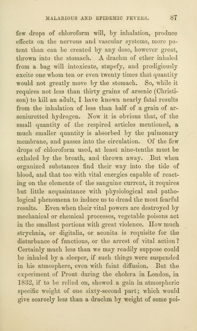few drops of chloroform will, by inhalation, produce effects on the nervous and vascular systems, more po- tent than can be created by any dose, however great, thrown into the stomach. A drachm of ether inhaled from a bag will intoxicate, stupefy, and prodigiously excite one whom ten or even twenty times that quantity would not greatly move by the stomach. So, while it requires not less than thirty grains of arsenic (Christi- son) to kill an aclult, I have known nearly fatal results from the inhalation of less than half of a grain of ar- seniuretted hydrogen. Now it is obvious that, of the small quantity of the respired articles mentioned, a much smaller quantity is absorbed by the pulmonary membrane, and passes into the circulation. Of the few drops of chloroform used, at least nine-tenths must be exhaled by the breath, and thrown away. But when organized substances find their way into the tide of blood, and that too with vital energies capable of react- ing on the elements of the sanguine current, it requires but little acquaintance with physiological and patho- logical phenomena to induce us to dread the most fearful results. Even when their vital powers are destroyed by mechanical or chemical processes, vegetable poisons act in the smallest portions with great violence. How much strychnia, or digitalia, or aconita is requisite for the disturbance of functions, or the arrest of vital action ? Certainly much less than we may readily suppose could be inhaled by a sleeper, if such things were suspended in his atmosphere, even with faint diffusion. But the experiment of Prout during the cholera in London, in 1832, if to be relied on, showed a gain in atmospheric specific weight of one sixty-second part; which would give scarcely less than a drachm by weight of some poi-