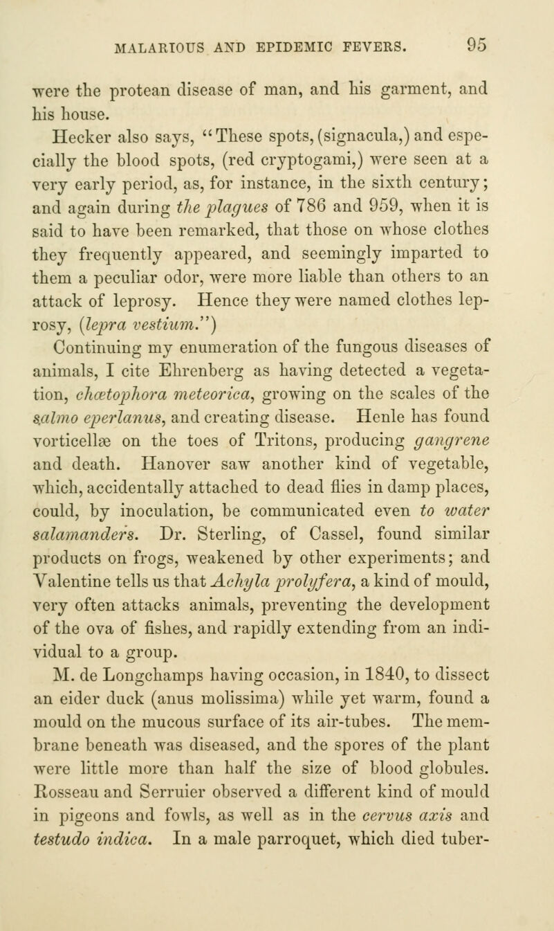 were the protean disease of man, and liis garment, and his house. Hecker also says, These spots, (signacula,) and espe- cially the blood spots, (red cryptogami,) were seen at a very early period, as, for instance, in the sixth century; and again during the i^lagues of 786 and 959, when it is said to have been remarked, that those on whose clothes they frequently appeared, and seemingly imparted to them a peculiar odor, were more liable than others to an attack of leprosy. Hence they were named clothes lep- rosy, [lepra vestium.'') Continuing my enumeration of the fungous diseases of animals, I cite Ehrenberg as having detected a vegeta- tion, ehcetophora meteorica^ growing on the scales of the 8,almo eperlanus, and creating disease. Henle has found vorticellae on the toes of Tritons, producing gangrene and death. Hanover saw another kind of vegetable, which, accidentally attached to dead flies in damp places, could, by inoculation, be communicated even to water salamanders. Dr. Sterling, of Cassel, found similar products on frogs, weakened by other experiments; and Valentine tells us that Acliyla prolyfera^ a kind of mould, very often attacks animals, preventing the development of the ova of fishes, and rapidly extending from an indi- vidual to a group. M. de Longchamps having occasion, in 1840, to dissect an eider duck (anus molissima) while yet warm, found a mould on the mucous surface of its air-tubes. The mem- brane beneath was diseased, and the spores of the plant were little more than half the size of blood globules. Rosseau and Serruier observed a different kind of mould in pigeons and fowls, as well as in the ce7'vus axis and testudo indica. In a male parroquet, which died tuber-