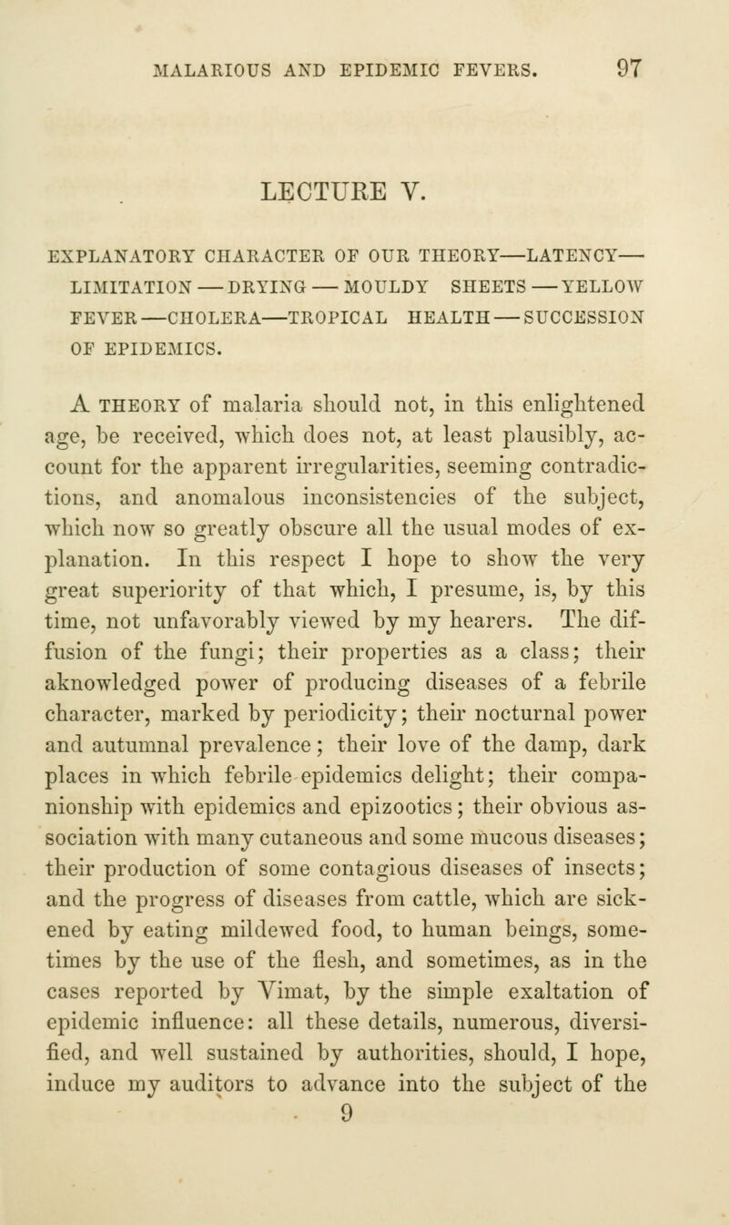 LECTURE V. EXPLANATORY CHARACTER OF OUR THEORY—LATENCY— LIMITATION —DRYING — MOULDY SHEETS —YELLOW FEVER —CHOLERA—TROPICAL HEALTH — SUCCESSION OF EPIDE3IICS. A THEORY of malaria sliould not, in this enlightened age, be received, which does not, at least plausibly, ac- count for the apparent irregularities, seeming contradic- tions, and anomalous inconsistencies of the subject, which now so greatly obscure all the usual modes of ex- planation. In this respect I hope to show the very great superiority of that which, I presume, is, by this time, not unfavorably viewed by my hearers. The dif- fusion of the fungi; their properties as a class; their aknowledged power of producing diseases of a febrile character, marked by periodicity; their nocturnal power and autumnal prevalence; their love of the damp, dark places in which febrile epidemics delight; their compa- nionship with epidemics and epizootics; their obvious as- sociation with many cutaneous and some mucous diseases; their production of some contagious diseases of insects; and the progress of diseases from cattle, which are sick- ened by eating mildewed food, to human beings, some- times by the use of the flesh, and sometimes, as in the cases reported by Vimat, by the simple exaltation of epidemic influence: all these details, numerous, diversi- fied, and well sustained by authorities, should, I hope, induce my auditors to advance into the subject of the 9