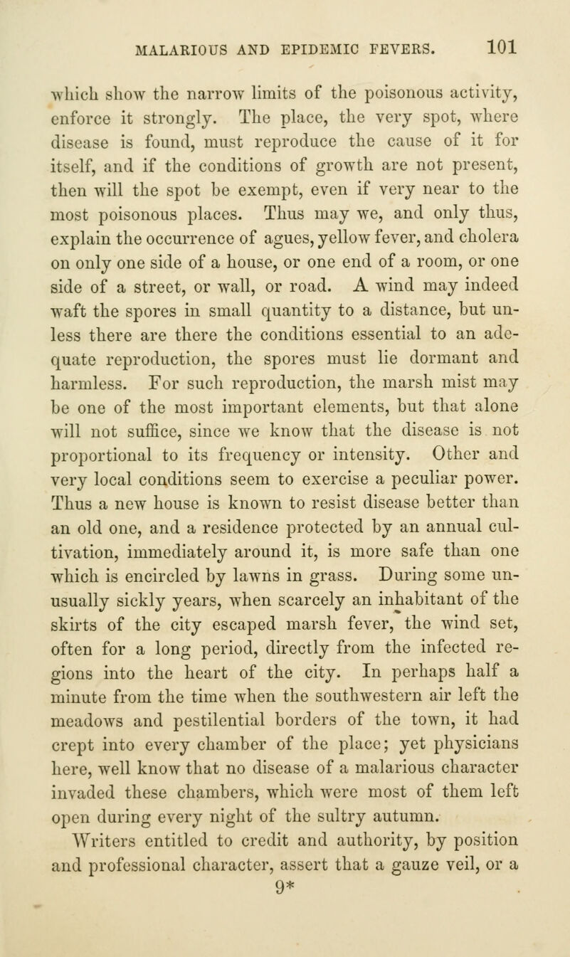 which show the narrow Umits of the poisonous activity, enforce it strongly. The place, the very spot, where disease is found, must reproduce the cause of it for itself, and if the conditions of growth are not present, then will the spot be exempt, even if very near to the most poisonous places. Thus may we, and only thus, explain the occurrence of agues, yellow fever, and cholera on only one side of a house, or one end of a room, or one side of a street, or wall, or road. A wind may indeed waft the spores in small quantity to a distance, but un- less there are there the conditions essential to an ade- quate reproduction, the spores must lie dormant and harmless. For such reproduction, the marsh mist may be one of the most important elements, but that alone will not suffice, since we know that the disease is not proportional to its frequency or intensity. Other and very local conditions seem to exercise a peculiar power. Thus a new house is known to resist disease better than an old one, and a residence protected by an annual cul- tivation, immediately around it, is more safe than one which is encircled by lawns in grass. During some un- usually sickly years, when scarcely an inhabitant of the skirts of the city escaped marsh fever, the wind set, often for a long period, directly from the infected re- gions into the heart of the city. In perhaps half a minute from the time w^hen the southwestern air left the meadows and pestilential borders of the town, it had crept into every chamber of the place; yet physicians here, well know that no disease of a malarious character invaded these chambers, which were most of them left open during every night of the sultry autumn. Writers entitled to credit and authority, by position and professional character, assert that a gauze veil, or a 9*