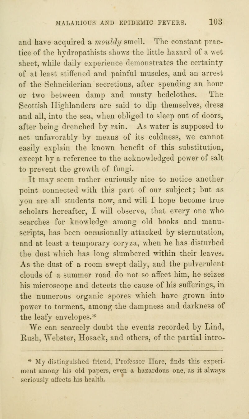 and have acquired a mouldy smell. The constant prac- tice of the hydropathists shows the little hazard of a wet sheet, while daily experience demonstrates the certainty of at least stiffened and painful muscles, and an arrest of the Schneiderian secretions, after spending an hour or two between damp and musty bedclothes. The Scottish Highlanders are said to dip themselves, dress and all, into the sea, when obliged to sleep out of doors, after being drenched by rain. As water is supposed to act unfavorably by means of its coldness, we cannot easily explain the known benefit of this substitution, except by a reference to the acknowledged power of salt to prevent the growth of fungi. It may seem rather curiously nice to notice another point connected with this part of our subject; but as you are all students now, and will I hope become true scholars hereafter, I will observe, that every one who searches for knowledge among old books and manu- scripts, has been occasionally attacked by sternutation, and at least a temporary coryza, when he has disturbed the dust which has long slumbered within their leaves. As the dust of a room swept daily, and the pulverulent clouds of a summer road do not so affect him, he seizes his microscope and detects the cause of his sufferings, in the numerous organic spores which have grown into power to torment, among the dampness and darkness of the leafy envelopes.* We can scarcely doubt the events recorded by Lind, Rush, Webster, Hosack, and others, of the partial intro- * My distinguished friend, Professor Hare, finds tins experi- ment among his old papers, even a hazardous one, as it always seriously affects his health.