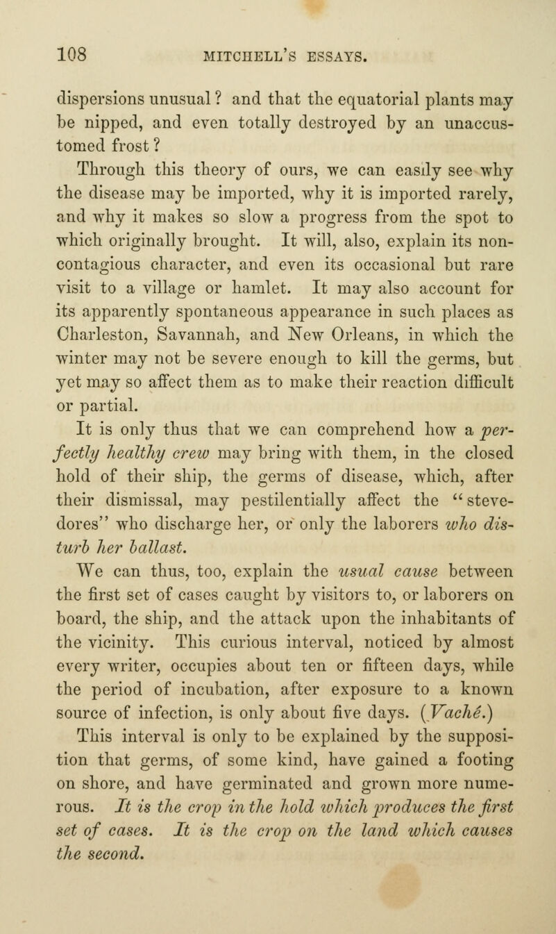 dispersions unusual ? and that the equatorial plants may be nipped, and even totally destroyed by an unaccus- tomed frost ? Through this theory of ours, we can easdy see why the disease may be imported, why it is imported rarely, and why it makes so slow a progress from the spot to which originally brought. It will, also, explain its non- contagious character, and even its occasional but rare visit to a village or hamlet. It may also account for its apparently spontaneous appearance in such places as Charleston, Savannah, and New Orleans, in which the winter may not be severe enough to kill the germs, but yet may so affect them as to make their reaction difficult or partial. It is only thus that we can comprehend how a per- fectly Jiealthy crew may bring with them, in the closed hold of their ship, the germs of disease, which, after their dismissal, may pestilentially affect the  steve- dores who discharge her, or only the laborers wlio dis- turb her ballast. We can thus, too, explain the usual cause between the first set of cases caught by visitors to, or laborers on board, the ship, and the attack upon the inhabitants of the vicinity. This curious interval, noticed by almost every writer, occupies about ten or fifteen days, while the period of incubation, after exposure to a known source of infection, is only about five days. [VachS.) This interval is only to be explained by the supposi- tion that germs, of some kind, have gained a footing on shore, and have germinated and grown more nume- rous. It is the crop in the hold which produces the first set of cases. It is the crop on the land which causes the second.