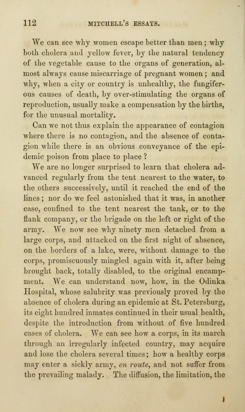 We can see why women escape better than men ; why both cholera and yelloAV fever, by the natural tendency of the vegetable cause to the organs of generation, al- most always cause miscarriage of pregnant women ; and why, when a city or country is unhealthy, the fungifer- ous causes of death, by over-stimulating the organs of reproduction, usually make a compensation by the births, for the unusual mortality. Can we not thus explain the appearance of contagion where there is no contagion, and the absence of conta- gion while there is an obvious conveyance of the epi- demic poison from place to place ? We are no longer surprised to learn that cholera ad- vanced regularly from the tent nearest to the water, to the others successively, until it reached the end of the lines; nor do we feel astonished that it was, in another case, confined to the tent nearest the tank, or to the flank company, or the brigade on the left or right of the army. We now see why ninety men detached from a large corps, and attacked on the first night of absence, on the borders of a lake, were, without damage to the corps, promiscuously mingled again with it, after being brought back, totally disabled, to the original encamp- ment. We can understand now, how, in the Odinka Hospital, whose salubrity was previously proved by the absence of cholera during an epidemic at St. Petersburg, its eight hundred inmates continued in their usual health, despite the introduction from without of five hundred cases of cholera. We can see how a corps, in its march through an irregularly infected country, may acquire and lose the cholera several times; how a healthy corps may enter a sickly army, en route, and not sufier from the prevailing malady. The diffusion, the limitation, the