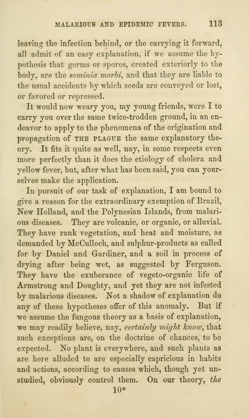 leaving the infection behind, or the carrying it forward, all admit of an easy explanation, if we assume the hy- pothesis that germs or spores, created exteriorly to the body, are the seminia morhi^ and that they are liable to the usual accidents by which seeds are conveyed or lost, or favored or repressed. It would now weary you, my young friends, were I to carry you over the same twice-trodden ground, in an en- deavor to apply to the phenomena of the origination and propagation of the plague the same explanatory the- ory. It fits it quite as well, nay, in some respects even more perfectly than it does the etiology of cholera and yellow fever, but, after what has been said, you can your- selves make the application. In pursuit of our task of explanation, I am bound to give a reason for the extraordinary exemption of Brazil, New Holland, and the Polynesian Islands, from malari- ous diseases. They are volcanic, or organic, or alluvial. They have rank vegetation, and heat and moisture, as demanded by McCulloch, and sulphur-products as called for by Daniel and Gardiner, and a soil in process of drying after being wet, as suggested by Ferguson. They have the exuberance of vegeto-organic life of Armstrong and Doughty, and yet they are not infested by malarious diseases. Not a shadow of explanation do any of these hypotheses offer of this anomaly. But if we assume the fungous theory as a basis of explanation, we may readily believe, nay, certainly might know, that such exceptions are, on the doctrine of chances, to be expected. No plant is everywhere, and such plants as are here alluded to are especially capricious in habits and actions, according to causes which, though yet un- studied, obviously control them. On our theory, the 10*