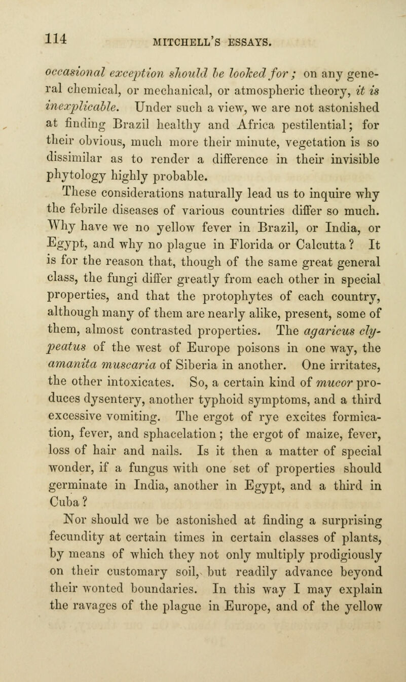 occasional exception sJioidd he looked for ; on any gene- ral chemical, or mechanical, or atmospheric theory, it is inexidicable. Under such a view, we are not astonished at finding Brazil healthy and Africa pestilential; for their obvious, much more their minute, vegetation is so dissimilar as to render a difference in their invisible phytology highly probable. These considerations naturally lead us to inquire why the febrile diseases of various countries differ so much. Why have we no yellow fever in Brazil, or India, or Egypt, and why no plague in Florida or Calcutta ? It is for the reason that, though of the same great general class, the fungi differ greatly from each other in special properties, and that the protophytes of each country, although many of them are nearly alike, present, some of them, almost contrasted properties. The agaricus cly- peatus of the west of Europe poisons in one way, the amanita muscaria of Siberia in another. One irritates, the other intoxicates. So, a certain kind of mucor pro- duces dysentery, another typhoid symptoms, and a third excessive vomiting. The ergot of rye excites formica- tion, fever, and sphacelation; the ergot of maize, fever, loss of hair and nails. Is it then a matter of special wonder, if a fungus with one set of properties should germinate in India, another in Egypt, and a third in Cuba? Nor should we be astonished at finding a surprising fecundity at certain times in certain classes of plants, by means of which they not only multiply prodigiously on their customary soil,^ but readily advance beyond their wonted boundaries. In this way I may explain the ravages of the plague in Europe, and of the yellow