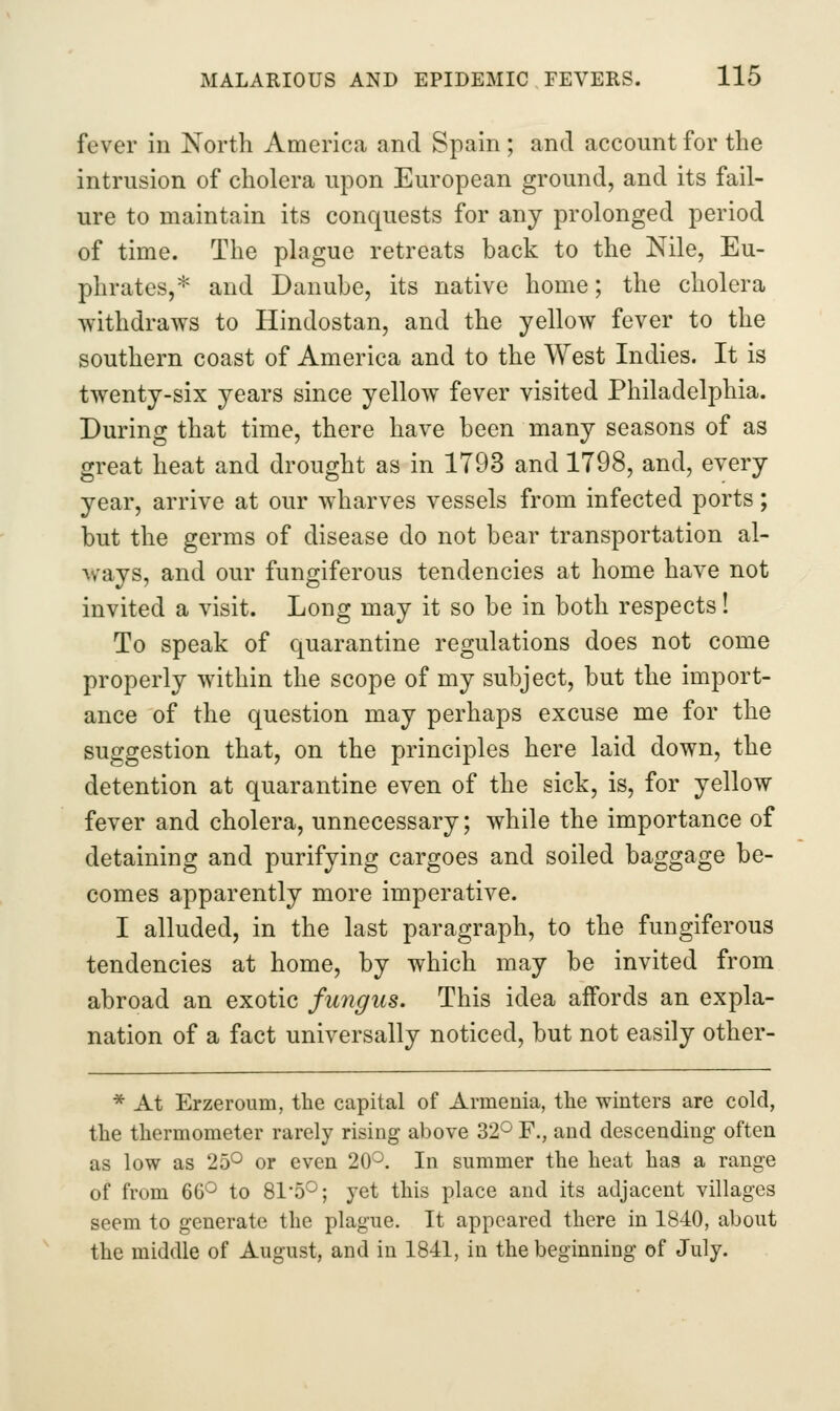 fever in North America and Spain ; and account for the intrusion of cholera upon European ground, and its fail- ure to maintain its conquests for any prolonged period of time. The plague retreats back to the Nile, Eu- phrates,* and Danube, its native home; the cholera withdraws to Hindostan, and the yellow fever to the southern coast of America and to the West Indies. It is twenty-six years since yellow fever visited Philadelphia. During that time, there have been many seasons of as great heat and drought as in 1793 and 1798, and, every year, arrive at our wharves vessels from infected ports; but the germs of disease do not bear transportation al- ways, and our fungiferous tendencies at home have not invited a visit. Long may it so be in both respects! To speak of quarantine regulations does not come properly within the scope of my subject, but the import- ance of the question may perhaps excuse me for the suggestion that, on the principles here laid down, the detention at quarantine even of the sick, is, for yellow fever and cholera, unnecessary; while the importance of detaining and purifying cargoes and soiled baggage be- comes apparently more imperative. I alluded, in the last paragraph, to the fungiferous tendencies at home, by which may be invited from abroad an exotic fungus. This idea affords an expla- nation of a fact universally noticed, but not easily other- * At Erzeroum, the capital of Armenia, the winters are cold, the thermometer rarely rising above 32^ F., and descending often as low as 25*^ or even 20^. In summer the heat has a range of from 66° to Sl-S^; yet this place and its adjacent villages seem to generate the plague. It appeared there in 1840, about the middle of August, and in 1841, in the beginning of July.
