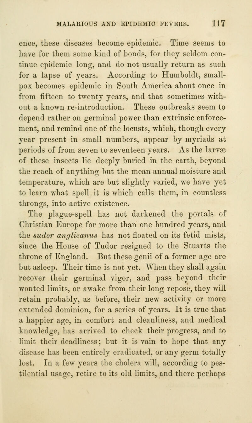 ence, these diseases become epidemic. Time seems to have for them some kind of bonds, for they seldom con- tinue epidemic long, and do not usually return as such for a lapse of years. According to Humboldt, small- pox becomes epidemic in South America about once in from fifteen to twenty years, and that sometimes with- out a known re-introduction. These outbreaks seem to depend rather on germinal power than extrinsic enforce- ment, and remind one of the locusts, which, though every year present in small numbers, appear by myriads at periods of from seven to seventeen years. As the larvae of these insects lie deeply buried in the earth, beyond the reach of anything but the mean annual moisture and temperature, which are but slightly varied, we have yet to learn what spell it is which calls them, in countless throngs, into active existence. The plague-spell has not darkened the portals of Christian Europe for more than one hundred years, and the sudor anglicanus has not floated on its fetid mists, since the House of Tudor resigned to the Stuarts the throne of England. But these genii of a former age are but asleep. Their time is not yet. When they shall again recover their germinal vigor, and pass beyond their wonted limits, or awake from their long repose, they will retain probably, as before, their new activity or more extended dominion, for a series of years. It is true that a happier age, in comfort and cleanliness, and medical knowledge, has arrived to check their progress, and to limit their deadliness; but it is vain to hope that any disease has been entirely eradicated, or any germ totally lost. In a few years the cholera will, according to pes- tilential usage, retire to its old limits, and there perhaps