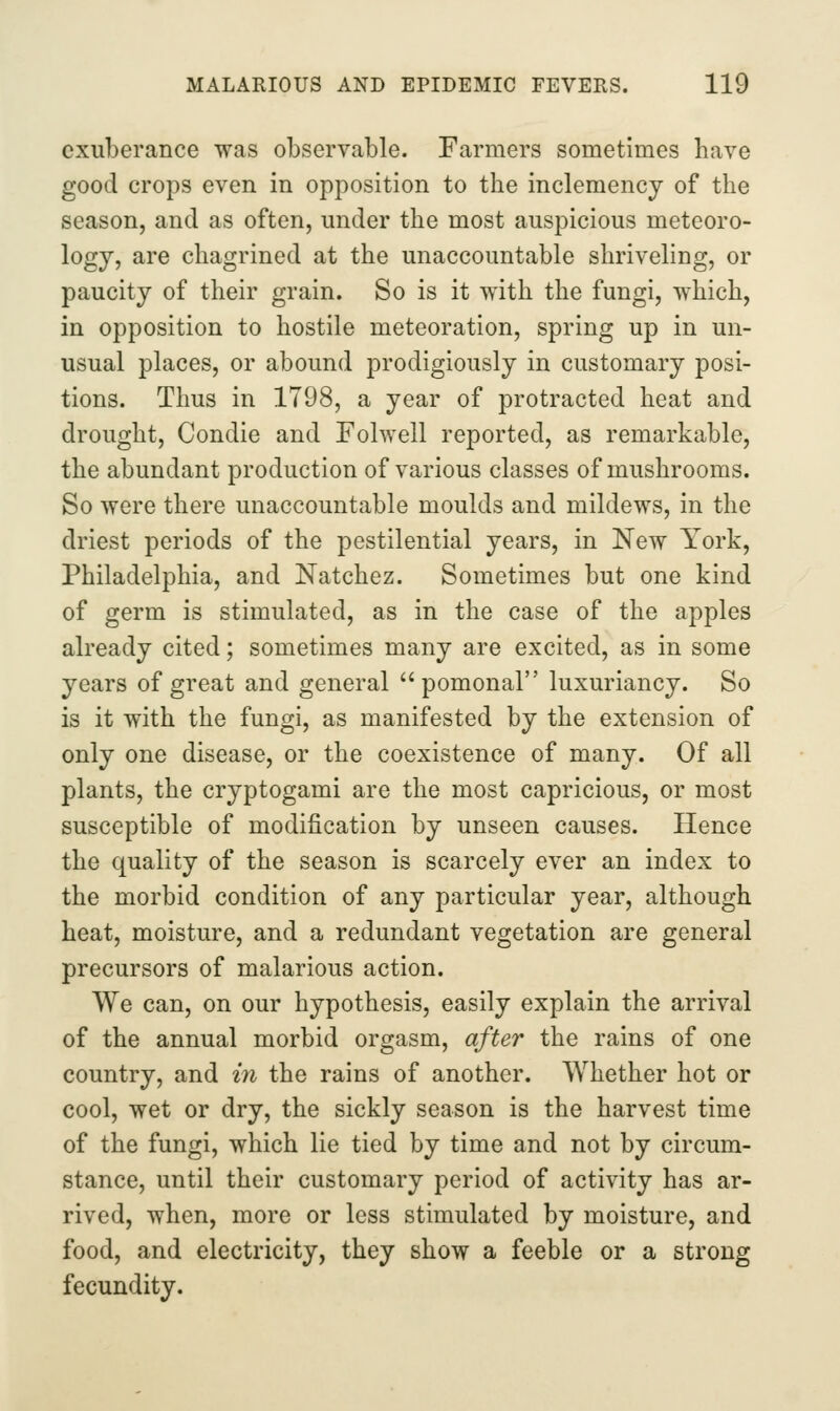 exuberance was observable. Farmers sometimes haA^e good crops even in opposition to the inclemency of the season, and as often, under the most auspicious meteoro- logy, are chagrined at the unaccountable shriveling, or paucity of their grain. So is it with the fungi, which, in opposition to hostile meteoration, spring up in un- usual places, or abound prodigiously in customary posi- tions. Thus in 1798, a year of protracted heat and drought, Condie and Folwell reported, as remarkable, the abundant production of various classes of mushrooms. So were there unaccountable moulds and mildews, in the driest periods of the pestilential years, in New York, Philadelphia, and Natchez. Sometimes but one kind of germ is stimulated, as in the case of the apples already cited; sometimes many are excited, as in some years of great and general  pomonal luxuriancy. So is it with the fungi, as manifested by the extension of only one disease, or the coexistence of many. Of all plants, the cryptogam! are the most capricious, or most susceptible of modification by unseen causes. Hence the quality of the season is scarcely ever an index to the morbid condition of any particular year, although heat, moisture, and a redundant vegetation are general precursors of malarious action. We can, on our hypothesis, easily explain the arrival of the annual morbid orgasm, after the rains of one country, and in the rains of another. Whether hot or cool, wet or dry, the sickly season is the harvest time of the fungi, which lie tied by time and not by circum- stance, until their customary period of activity has ar- rived, when, more or less stimulated by moisture, and food, and electricity, they show a feeble or a strong fecundity.