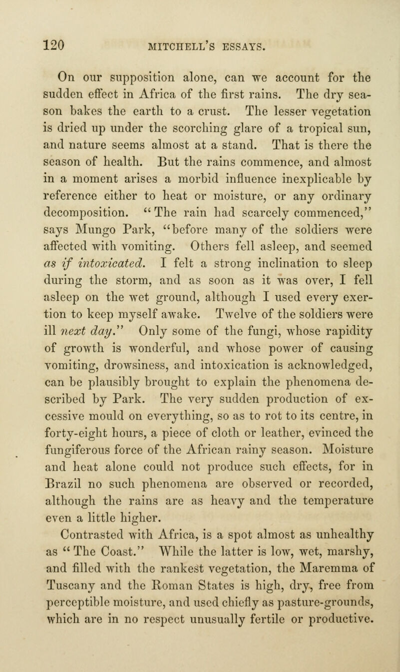 On our supposition alone, can we account for the sudden effect in Africa of the first rains. The dry sea- son bakes the earth to a crust. The lesser vegetation is dried up under the scorching glare of a tropical sun, and nature seems almost at a stand. That is there the season of health. But the rains commence, and almost in a moment arises a morbid influence inexplicable by reference either to heat or moisture, or any ordinary decomposition.  The rain had scarcely commenced, says Mungo Park, before many of the soldiers were affected with vomiting. Others fell asleep, and seemed as if intoxicated. I felt a strong inclination to sleep during the storm, and as soon as it was over, I fell asleep on the wet ground, although I used every exer- tion to keep myself awake. Twelve of the soldiers were ill 7iext day.' Only some of the fungi, whose rapidity of growth is wonderful, and whose power of causing vomiting, drowsiness, and intoxication is acknowledged, can be plausibly brought to explain the phenomena de- scribed by Park. The very sudden production of ex- cessive mould on everything, so as to rot to its centre, in forty-eight hours, a piece of cloth or leather, evinced the fungiferous force of the African rainy season. Moisture and heat alone could not produce such effects, for in Brazil no such phenomena are observed or recorded, although the rains are as heavy and the temperature even a little higher. Contrasted with Africa, is a spot almost as unhealthy as  The Coast. While the latter is low, wet, marshy, and filled with the rankest vegetation, the Maremma of Tuscany and the Roman States is high, dry, free from perceptible moisture, and used chiefly as pasture-grounds, which are in no respect unusually fertile or productive.