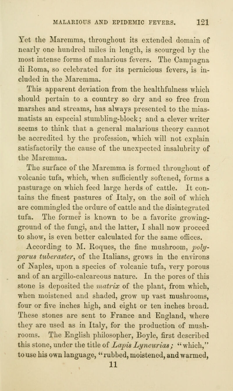 Yet the Maremma, throughout its extended domain of nearly one hundred miles in length, is scourged by the most intense forms of malarious fevers. The Campagna di Roma, so celebrated for its pernicious fevers, is in- cluded in the Maremma. This apparent deviation from the healthfulness which should pertain to a country so dry and so free from marshes and streams, has always presented to the mias- matists an especial stumbling-block; and a clever writer seems to think that a general malarious theory cannot be accredited by the profession, which will not explain satisfactorily the cause of the unexpected insalubrity of the Maremma. The surface of the Maremma is formed throughout of volcanic tufa, which, when sufficiently softened, forms a pasturage on which feed large herds of cattle. It con- tains the finest pastures of Italy, on the soil of which are commingled the ordure of cattle and the disintegrated tufa. The former is known to be a favorite growing- ground of the fungi, and the latter, I shall now proceed to show, is even better calculated for the same offices. According to M. Roques, the fine mushroom, 2?oly- porus tiiheraster, of the Italians, grows in the environs of Naples, upon a species of volcanic tufa, very porous and of an argillo-calcareous nature. In the pores of this stone is deposited the matrix of the plant, from which, when moistened and shaded, grow up vast mushrooms, four or five inches high, and eight or ten inches broad. These stones are sent to France and England, where they are used as in Italy, for the production of mush- rooms. The English philosopher, Boyle, first described this stone, under the title of Lapis Lijucurias;  which, to use his own language, rubbed, moistened, and warmed, 11