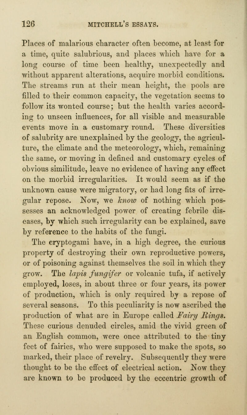 Places of malarious character often become, at least for a time, quite salubrious, and places which have for a long course of time been healthy, unexpectedly and without apparent alterations, acquire morbid conditions. The streams run at their mean height, the pools are filled to their common capacity, the vegetation seems to follow its wonted course; but the health varies accord- ing to unseen influences, for all visible and measurable events move in a customary round. These diversities of salubrity are unexplained by the geology, the agricul- ture, the climate and the meteorology, which, remaining the same, or moving in defined and customary cycles of obvious similitude, leave no evidence of having any effect on the morbid irregularities. It would seem as if the unknown cause were migratory, or had long fits of irre- gular repose. Now, we hnoiv of nothing which pos- sesses an acknowledged power of creating febrile dis- eases, by which such irregularity can be explained, save by reference to the habits of the fungi. The cryptogami have, in a high degree, the curious property of destroying their own reproductive powers, or of poisoning against themselves the soil in which they grow. The lapis fungifer or volcanic tufa, if actively employed, loses, in about three or four years, its power of production, which is only required by a repose of several seasons. To this peculiarity is now ascribed the production of what are in Europe called Fairy Rings, These curious denuded circles, amid the vivid green of an English common, were once attributed to the tiny feet of fairies, who were supposed to make the spots, so marked, their place of revelry. Subsequently they were thought to be the effect of electrical action. Now they are known to be produced by the eccentric growth of