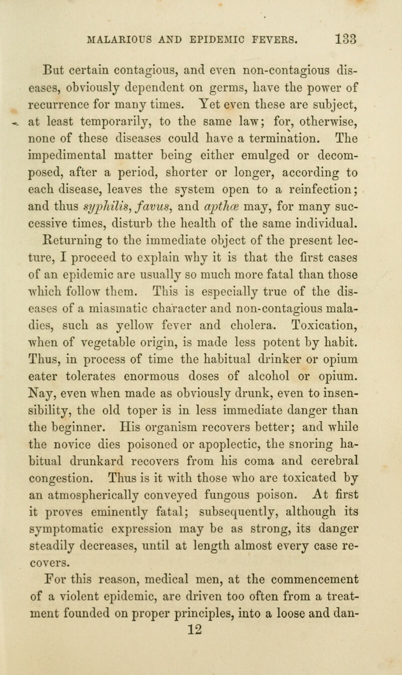 But certain contagious, and even non-contagious dis- eases, obviously dependent on germs, have the power of recurrence for many times. Yet even these are subject, at least temporarily, to the same law; for, otherwise, none of these diseases could have a termination. The impedimental matter being either emulged or decom- posed, after a period, shorter or longer, according to each disease, leaves the system open to a reinfection; and thus sypliilis, favus, and ajJthce may, for many suc- cessive times, disturb the health of the same individual. Keturning to the immediate object of the present lec- ture, I proceed to explain why it is that the first cases of an epidemic are usually so much more fatal than those which follow them. This is especially true of the dis- eases of a miasmatic character and non-contagious mala- dies, such as yellow fever and cholera. Toxication, when of vegetable origin, is made less potent by habit. Thus, in process of time the habitual drinker or opium eater tolerates enormous doses of alcohol or opium. Nay, even when made as obviously drunk, even to insen- sibility, the old toper is in less immediate danger than the beginner. His organism recovers better; and while the novice dies poisoned or apoplectic, the snoring ha- bitual drunkard recovers from his coma and cerebral congestion. Thus is it with those who are toxicated by an atmospherically conveyed fungous poison. At first it proves eminently fatal; subsequently, although its symptomatic expression may be as strong, its danger steadily decreases, until at length almost every case re- covers. For this reason, medical men, at the commencement of a violent epidemic, are driven too often from a treat- ment founded on proper principles, into a loose and dan- 12