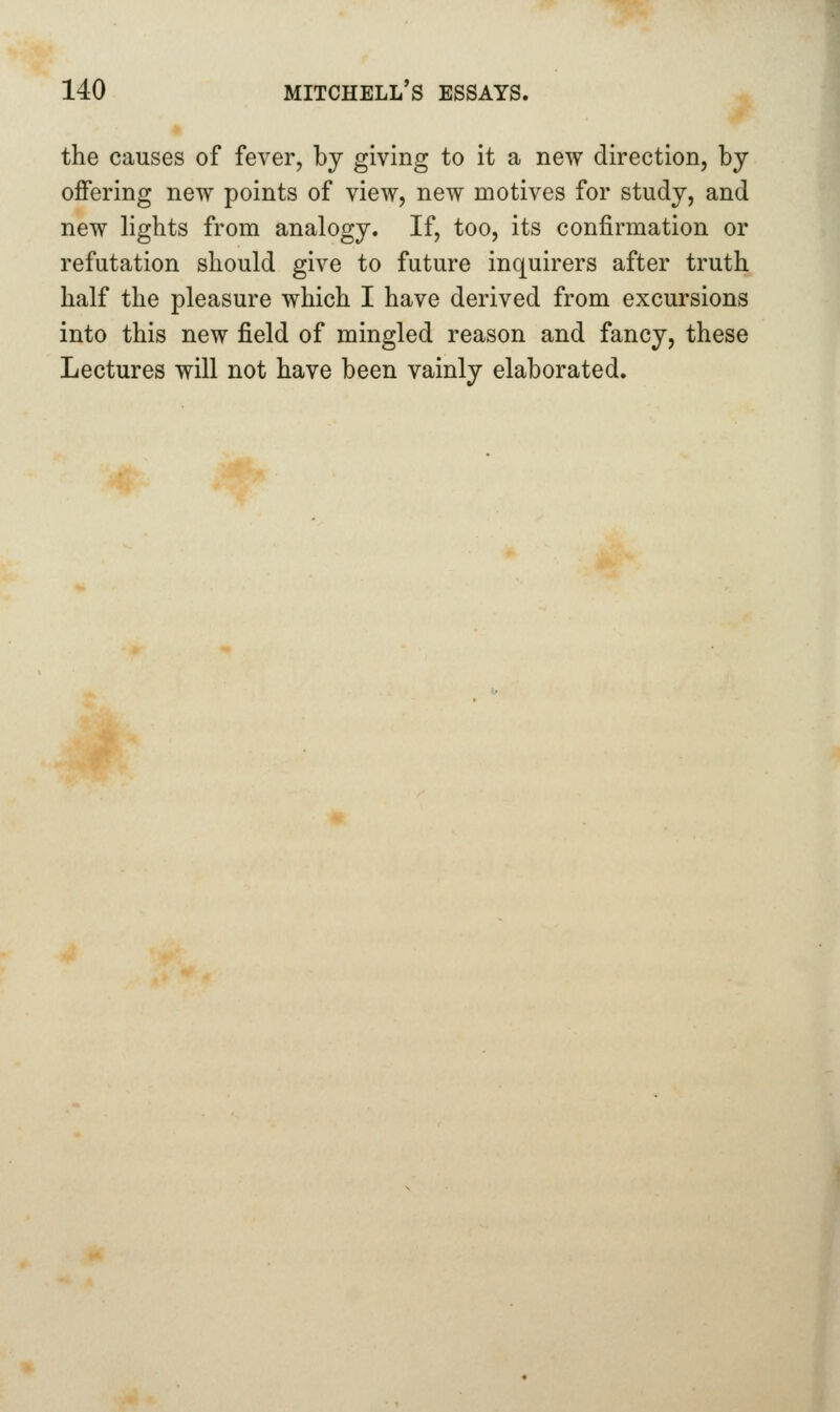 the causes of fever, by giving to it a new direction, by offering new points of view, new motives for study, and new lights from analogy. If, too, its confirmation or refutation should give to future inquirers after truth half the pleasure which I have derived from excursions into this new field of mingled reason and fancy, these Lectures will not have been vainly elaborated.