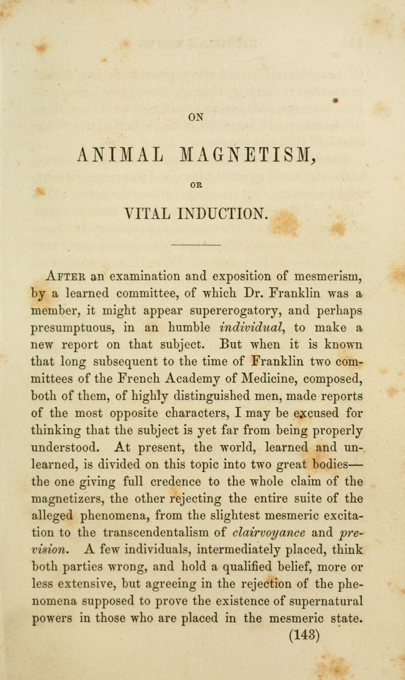 ON ANIMAL MAGNETISM, OR VITAL INDUCTION. After an examination and exposition of mesmerism, by a learned committee, of which Dr. Franklin was a member, it might appear supererogatory, and perhaps presumptuous, in an humble individual^ to make a new report on that subject. But when it is known that long subsequent to the time of Franklin two com- mittees of the French Academy of Medicine, composed, both of them, of highly distinguished men, made reports of the most opposite characters, I may be excused for thinking that the subject is yet far from being properly understood. A.t present, the world, learned and un- learned, is divided on this topic into two great bodies— the one giving full credence to the whole claim of the magnetizers, the other rejecting the entire suite of the alleged phenomena, from the slightest mesmeric excita- tion to the transcendentalism of clairvoyance and pre- vision. A few individuals, intermediately placed, think both parties wrong, and hold a qualified belief, more or less extensive, but agreeing in the rejection of the phe- nomena supposed to prove the existence of supernatural powers in those who are placed in the mesmeric state.