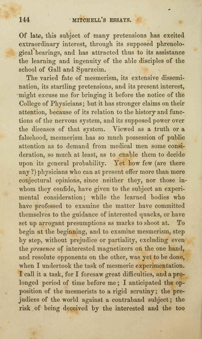 Of late, this subject of many pretensions has excited extraordinary interest, through its supposed phrenolo- gical bearings, and has attracted thus to its assistance the learning and ingenuity of the able disciples of the school of Gall and Spurzeim. The varied fate of mesmerism, its extensive dissemi- nation, its startling pretensions, and its present interest, might excuse me for bringing it before the notice of the College of Physicians; but it has stronger claims on their attention, because of its relation to the history and func- tions of the nervous system, and its supposed power over the diseases of that system. Viewed as a truth or a falsehood, mesmerism has so much possession of public attention as to demand from medical men some consi- deration, so much at least, as to enable them to decide upon its general probability. Yet how few (are there any ?) physicians who can at present offer more than mere conjectural opinions, since neither they, nor those in* whom they confide, have given to the subject an experi- mental consideration; while the learned bodies who have professed to examine the matter have committed themselves to the guidance of interested quacks, or have set up arrogant presumptions as marks to shoot at. To begin at the beginning, and to examine mesmerism, step by step, without prejudice or partiality, excluding even the presence of interested magnetizers on the one hand, and resolute opponents on the other, was yet to be done, when I undertook the task of mesmeric experimentation. I call it a task, for I foresaw great difficulties, and a pro- longed period of time before me; I anticipated the op- position of the mesmerists to a rigid scrutiny; the pre- judices of the world against a contraband subject; the risk of being deceived by the interested and the too