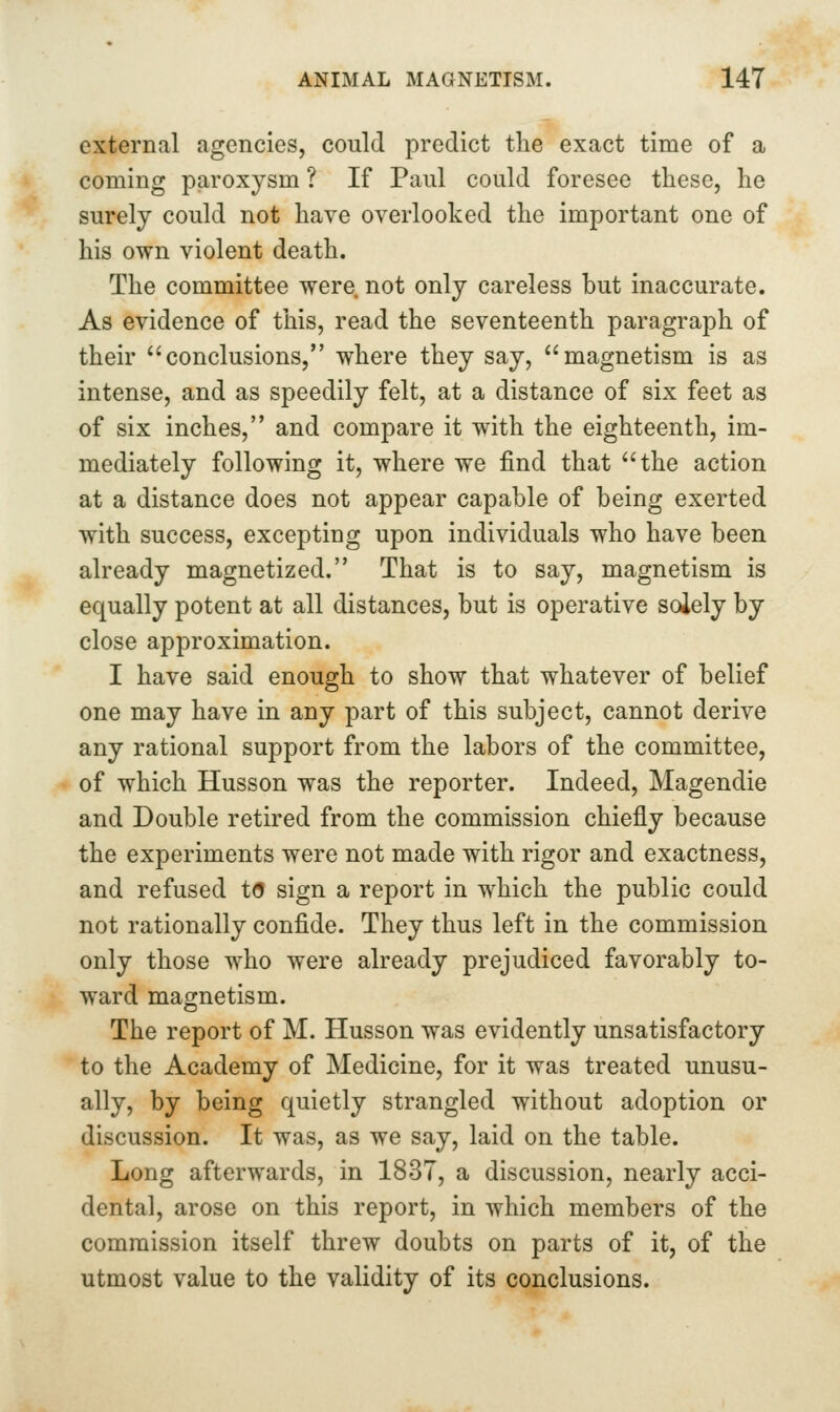 external agencies, could predict the exact time of a coming paroxysm ? If Paul could foresee these, he surely could not have overlooked the important one of his own violent death. The committee were not only careless but inaccurate. As evidence of this, read the seventeenth paragraph of their ''conclusions, where they say, magnetism is as intense, and as speedily felt, at a distance of six feet as of six inches, and compare it with the eighteenth, im- mediately following it, where we find that the action at a distance does not appear capable of being exerted with success, excepting upon individuals who have been already magnetized. That is to say, magnetism is equally potent at all distances, but is operative soiely by close approximation. I have said enough to show that whatever of belief one may have in any part of this subject, cannot derive any rational support from the labors of the committee, of which Husson was the reporter. Indeed, Magendie and Double retired from the commission chiefly because the experiments were not made with rigor and exactness, and refused t(5 sign a report in which the public could not rationally confide. They thus left in the commission only those who were already prejudiced favorably to- ward magnetism. The report of M. Husson was evidently unsatisfactory to the Academy of Medicine, for it was treated unusu- ally, by being quietly strangled without adoption or discussion. It was, as we say, laid on the table. Long afterwards, in 1837, a discussion, nearly acci- dental, arose on this report, in which members of the commission itself threw doubts on parts of it, of the utmost value to the validity of its conclusions.