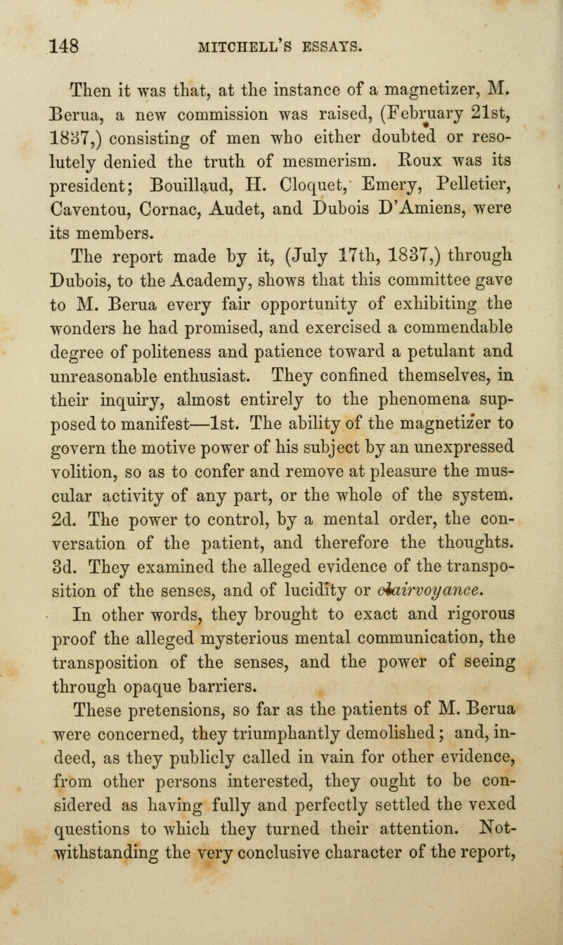 Then it was that, at the instance of a magnetizer, M. Berua, a new commission was raised, (February 21st, 1887,) consisting of men who either doubted or reso- lutely denied the truth of mesmerism. Roux was its president; Bouillaud, H. Cloquet,- Emery, Pelletier, Caventou, Cornac, Audet, and Dubois D'Amiens, were its members. The report made by it, (July 17th, 1837,) through Dubois, to the Academy, shows that this committee gave to M. Berua every fair opportunity of exhibiting the wonders he had promised, and exercised a commendable degree of politeness and patience toward a petulant and unreasonable enthusiast. They confined themselves, in their inquiry, almost entirely to the phenomena sup- posed to manifest—1st. The ability of the magnetizer to govern the motive power of his subject by an unexpressed volition, so as to confer and remove at pleasure the mus- cular activity of any part, or the whole of the system. 2d. The power to control, by a mental order, the con- versation of the patient, and therefore the thoughts. 3d. They examined the alleged evidence of the transpo- sition of the senses, and of lucidity or dairvoyance. In other words, they brought to exact and rigorous proof the alleged mysterious mental communication, the transposition of the senses, and the power of seeing through opaque barriers. These pretensions, so far as the patients of M. Berua were concerned, they triumphantly demolished; and, in- deed, as they publicly called in vain for other evidence, from other persons interested, they ought to be con- sidered as having fully and perfectly settled the vexed questions to which they turned their attention. Not- withstanding the very conclusive character of the report,