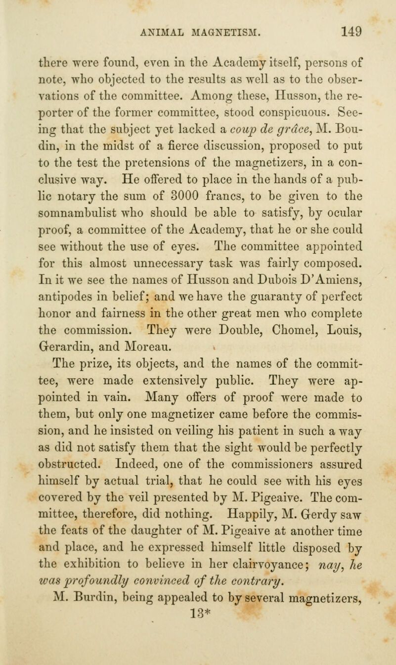 there were found, even in the Academy itself, persons of note, who objected to the results as well as to the obser- vations of the committee. Among these, Husson, the re- porter of the former committee, stood conspicuous. See- ing that the subject yet lacked a coup de grace, M. Bou- din, in the midst of a fierce discussion, proposed to put to the test the pretensions of the magnetizers, in a con- clusive way. He offered to place in the hands of a pub- lic notary the sum of 3000 francs, to be given to the somnambulist who should be able to satisfy, by ocular proof, a committee of the Academy, that he or she could see without the use of eyes. The committee appointed for this almost unnecessary task was fairly composed. In it we see the names of Husson and Dubois D'Amiens, antipodes in belief; and we have the guaranty of perfect honor and fairness in the other great men who complete the commission. They were Double, Chomel, Louis, Gerardin, and Moreau. The prize, its objects, and the names of the commit- tee, were made extensively public. They were ap- pointed in vain. Many offers of proof were made to them, but only one magnetizer came before the commis- sion, and he insisted on veiling his patient in such a way as did not satisfy them that the sight would be perfectly obstructed. Indeed, one of the commissioners assured himself by actual trial, that he could see with his eyes covered by the veil presented by M. Pigeaive. The com- mittee, therefore, did nothing. Happily, M. Gerdy saw the feats of the daughter of M. Pigeaive at another time and place, and he expressed himself little disposed by the exhibition to believe in her clairvoyance; naif, he was profoundly convinced of the contrary. M. Burdin, being appealed to by several magnetizers, 13*
