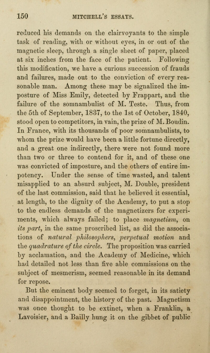 reduced his demands on the clairvoyants to the simple task of reading, with or without eyes, in or out of the magnetic sleep, through a single sheet of paper, placed at six inches from the face of the patient. Following this modification, we have a curious succession of frauds and failures, made out to the conviction of every rea- sonable man. Among these may be signalized the im- posture of Miss Emily, detected by Frappart, and the failure of the somnambulist of M. Teste. Thus, from the 5th of September, 1837, to the 1st of October, 1840, stood open to competitors, in vain, the prize of M. Boudin. In France, with its thousands of poor somnambulists, to whom the prize would have been a little fortune directly, and a great one indirectly, there were not found more than two or three to contend for it, and of these one was convicted of imposture, and the others of entire im- potency. Under the sense of time wasted, and talent misapplied to an absurd subject, M. Double, president of the last commission, said that he believed it essential, at length, to the dignity of the Academy, to put a stop to the endless demands of the magnetizers for experi- m-ents, which always failed; to place magnetis7n, on its part, in the same proscribed list, as did the associa- tions of natural philosophers, perpetual motion and the quadrature of the circle. The proposition was carried by acclamation, and the Academy of Medicine, which had detailed not less than five able commissions on the subject of mesmerism, seemed reasonable in its demand for repose. But the eminent body seemed to forget, in its satiety and disappointment, the history of the past. Magnetism was once thought to be extinct, when a Franklin, a Lavoisier, and a Bailly hung it on the gibbet of public