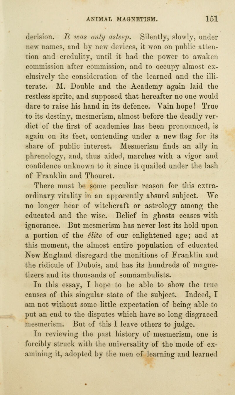 derision. It ivas only asleep. Silently, slowly, under new names, and by new devices, it won on public atten- tion and credulity, until it had the power to awaken commission after commission, and to occupy almost ex- clusively the consideration of the learned and the illi- terate. M. Double and the Academy again laid the restless sprite, and supposed that hereafter no one would dare to raise his hand in its defence. Vain hope! True to its destiny, mesmerism, almost before the deadly ver- dict of the first of academies has been pronounced, is again on its feet, contending under a new flag for its share of public interest. Mesmerism finds an ally in phrenology, and, thus aided, marches with a vigor and confidence unknown to it since it quailed under the lash of Franklin and Thouret. There must be some peculiar reason for this extra- ordinary vitality in an apparently absurd subject. We no longer hear of witchcraft or astrology among the educated and the wise. Belief in ghosts ceases with ignorance. But mesmerism has never lost its hold upon a portion of the elite of our enlightened age; and at this moment, the almost entire population of educated New England disregard the monitions of Franklin and the ridicule of Dubois, and has its hundreds of magne- tizers and its thousands of somnambulists. In this essay, I hope to be able to show the true causes of this singular state of the subject. Indeed, I am not without some little expectation of being able to put an end to the disputes which have so long disgraced mesmerism. But of this I leave others to judge. In reviewing the past history of mesmerism, one is forcibly struck with the universality of the mode of ex- amining it, adopted by the men of learning and learned