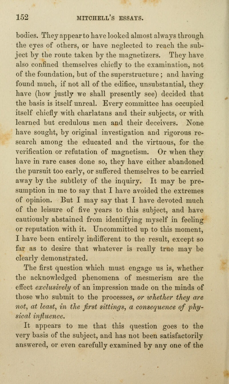 bodies. Tliej appear to have looked almost always through the eyes of others, or have neglected to reach the sub- ject by the route taken by the magnetizers. They have also confined themselves chiefly to the examination, not of the foundation, but of the superstructure ; and having found much, if not all of the edifice, unsubstantial, they have (how justly we shall presently see) decided that the basis is itself unreal. Every committee has occupied itself chiefly with charlatans and their subjects, or with learned but credulous men and their deceivers. None have sought, by original investigation and rigorous re- search among the educated and the virtuous, for the verification or refutation of magnetism. Or when they have in rare cases done so, they have either abandoned the pursuit too early, or suffered themselves to be carried away by the subtlety of the inquiry. It may be pre- sumption in me to say that I have avoided the extremes of opinion. But I may say that I have devoted much of the leisure of five years to this subject, and have cautiously abstained from identifying myself in feeling or reputation with it. Uncommitted up to this moment, I have been entirely indiff'erent to the result, except so far as to desire that whatever is really true may be clearly demonstrated. The first question which must engage us is, whether the acknowledged phenomena of mesmerism are the effect exclusively of an impression made on the minds of those who submit to the processes, or whether they are not, at least, in the first sittings, a consequence of phy- sical influence. It appears to me that this question goes to the very basis of the subject, and has not been satisfactorily answered, or even carefully examined by any one of the
