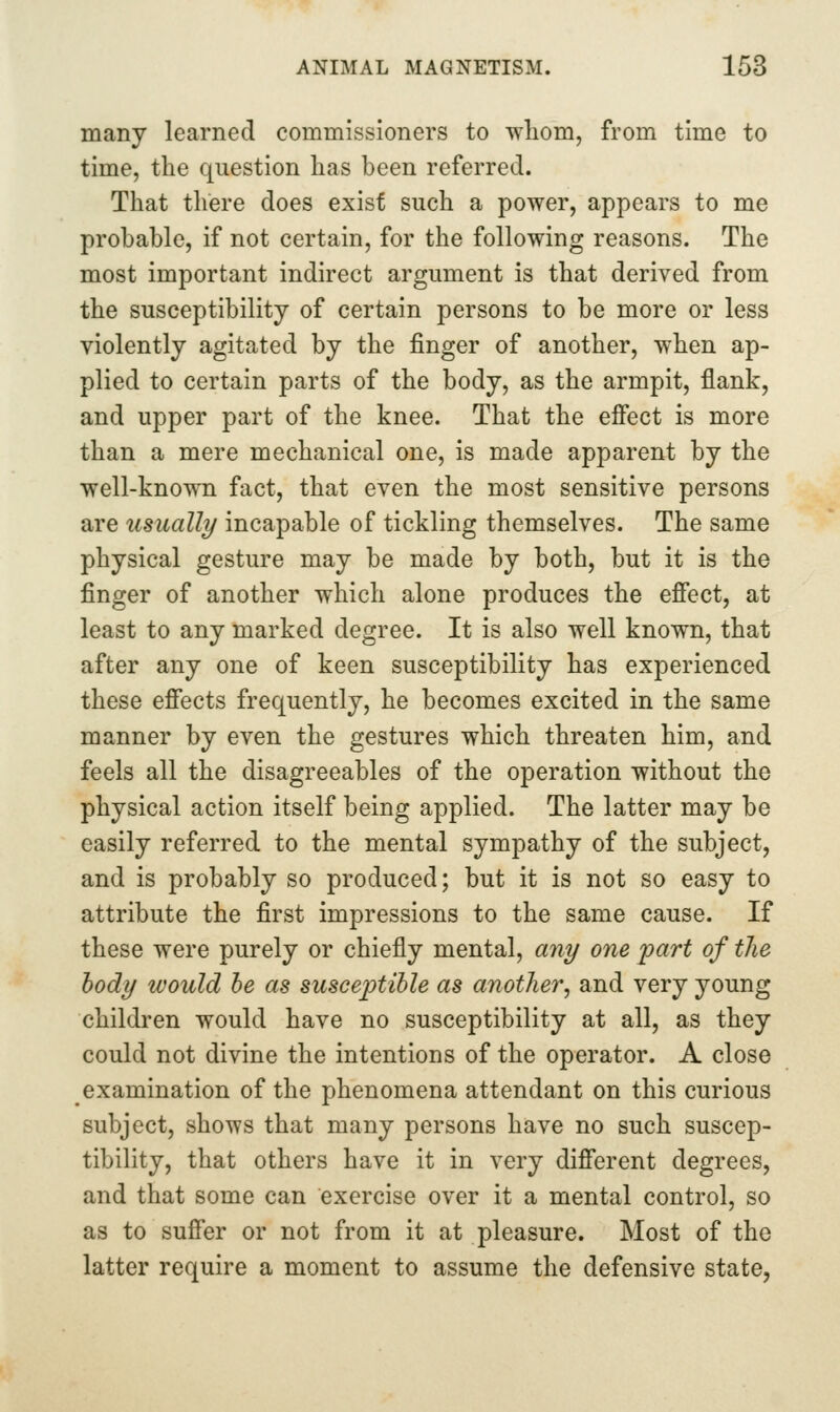 many learned commissioners to wliom, from time to time, the question lias been referred. That there does exist such a power, appears to me probable, if not certain, for the following reasons. The most important indirect argument is that derived from the susceptibility of certain persons to be more or less violently agitated by the finger of another, when ap- plied to certain parts of the body, as the armpit, flank, and upper part of the knee. That the effect is more than a mere mechanical one, is made apparent by the well-known fact, that even the most sensitive persons are usually incapable of tickling themselves. The same physical gesture may be made by both, but it is the finger of another which alone produces the effect, at least to any marked degree. It is also well known, that after any one of keen susceptibility has experienced these effects frequently, he becomes excited in the same manner by even the gestures which threaten him, and feels all the disagreeables of the operation without the physical action itself being applied. The latter may be easily referred to the mental sympathy of the subject, and is probably so produced; but it is not so easy to attribute the first impressions to the same cause. If these were purely or chiefly mental, any one part of the body would he as suscej)tible as another^ and very young children would have no susceptibility at all, as they could not divine the intentions of the operator. A close examination of the phenomena attendant on this curious subject, shows that many persons have no such suscep- tibility, that others have it in very different degrees, and that some can exercise over it a mental control, so as to suffer or not from it at pleasure. Most of the latter require a moment to assume the defensive state.