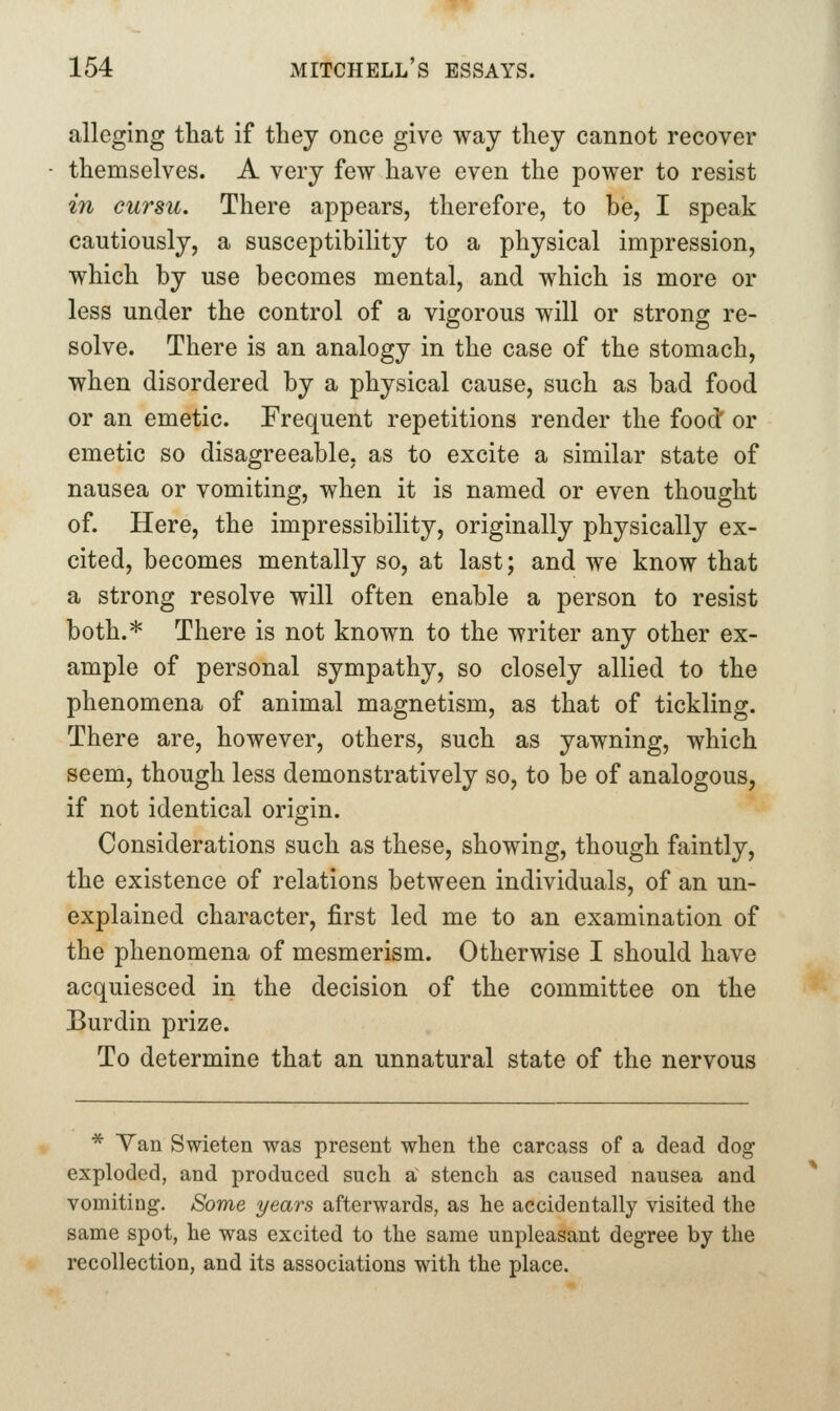 alleging that if they once give way they cannot recover themselves. A very few have even the power to resist in cursu. There appears, therefore, to be, I speak cautiously, a susceptibility to a physical impression, which by use becomes mental, and which is more or less under the control of a vigorous will or strong re- solve. There is an analogy in the case of the stomach, when disordered by a physical cause, such as bad food or an emetic. Frequent repetitions render the food: or emetic so disagreeable, as to excite a similar state of nausea or vomiting, when it is named or even thought of. Here, the impressibility, originally physically ex- cited, becomes mentally so, at last; and we know that a strong resolve will often enable a person to resist both.* There is not known to the writer any other ex- ample of personal sympathy, so closely allied to the phenomena of animal magnetism, as that of tickling. There are, however, others, such as yawning, which seem, though less demonstratively so, to be of analogous, if not identical origin. Considerations such as these, showing, though faintly, the existence of relations between individuals, of an un- explained character, first led me to an examination of the phenomena of mesmerism. Otherwise I should have acquiesced in the decision of the committee on the Burdin prize. To determine that an unnatural state of the nervous ^ Yan Swieten was present when the carcass of a dead dog exploded, and produced such a^ stench as caused nausea and vomiting. Some years afterwards, as he accidentally visited the same spot, he was excited to the same unpleasant degree by the recollection, and its associations with the place.