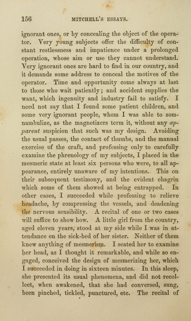 ignorant ones, or by concealing the object of the opera- tor. Very young subjects offer the difficulty of con- stant restlessness and impatience under a prolonged operation, whose aim or use they cannot understand. Very ignorant ones are hard to find in our country, and it demands some address to conceal the motives of the operator. Time and opportunity come always at last to those who wait patiently; and accident supplies the want, which ingenuity and industry fail to satisfy. I need not say that I found some patient children, and some very ignorant people, whom I was able to som- nambulize, as the magnetizers term it, without any a'p- 'parent suspicion that such was my design. Avoiding the usual passes, the contact of thumbs, and the manual exercise of the craft, and professing only to carefully examine the phrenology of my subjects, I placed in the mesmeric state at least six persons who were, to all ap- pearance, entirely unaware of my intentions. This on their subsequent testimony, and the evident chagrin which some of them showed at being entrapped. In other cases, I succeeded while professing to relieve headache, by compressing the vessels, and deadening the nervous sensibility. A recital of one or two cases will suffice to show how. A little girl from the country, aged eleven years, stood at my side while I was in at- tendance on the sick-bed of her sister. Neither of them knew anything of mesmerism. I seated her to examine her head, as I thought it remarkable, and while so en- gaged, conceived the design of mesmerizing her, which I succeeded in doing in sixteen minutes. In this sleep, she presented its usual phenomena, and did not recol- lect, when awakened, that she had conversed, sung, been pinched, tickled, punctured, etc. The recital of