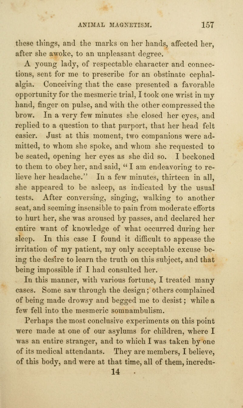 these things, and the marks on her hands, affected her, after she awoke, to an unpleasant degree. A young lady, of respectable character and connec- tions, sent for me to prescribe for an obstinate cephal- algia. Conceiving that the case presented a favorable opportunity for the mesmeric trial, I took one wrist in my hand, finger on pulse, and with the other compressed the brow. In a very few minutes she closed her eyes, and replied to a question to that purport, that her head felt easier. Just at this moment, two companions were ad- mitted, to whom she spoke, and whom she requested to be seated, opening her eyes as she did so. I beckoned to them to obey her, and said,  I am endeavoring to re- lieve her headache. In a few minutes, thirteen in all, she appeared to be asleep, as indicated by the usual tests. After conversing, singing, walking to another seat, and seeming insensible to pain from moderate efforts to hurt her, she was aroused by passes, and declared her entire want of knowledge of what occurred during her sleep. In this case I found it difficult to appease the irritation of my patient, my only acceptable excuse be- ing the desire to learn the truth on this subject, and that being impossible if I had consulted her. In this manner, with various fortune, I treated many cases. Some saw through the design; others complained of being made drowsy and begged me to desist; while a few fell into the mesmeric somnambulism. Perhaps the most conclusive experiments on this point were made at one of our asylums for children, where I was an entire stranger, and to which I was taken by one of its medical attendants. They are members, I believe, of this body, and were at that time, all of them, incredu- 14