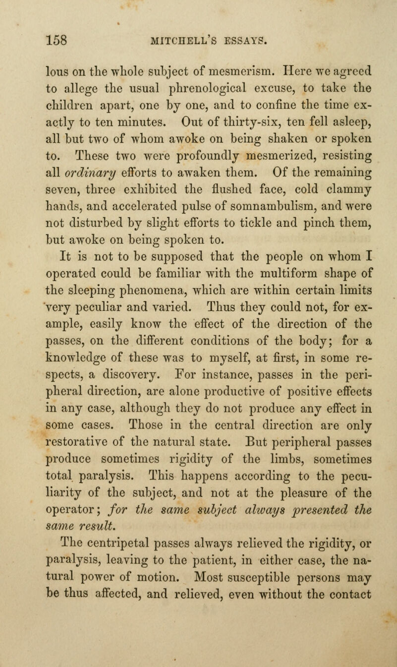 lous on the whole subject of mesmerism. Here we agreed to allege the usual phrenological excuse, to take the children apart, one by one, and to confine the time ex- actly to ten minutes. Out of thirty-six, ten fell asleep, all but two of whom awoke on being shaken or spoken to. These two were profoundly mesmerized, resisting all ordinary efforts to awaken them. Of the remaining seven, three exhibited the flushed face, cold clammy hands, and accelerated pulse of somnambulism, and were not disturbed by slight efforts to tickle and pinch them, but awoke on being spoken to. It is not to be supposed that the people on whom I operated could be familiar with the multiform shape of the sleeping phenomena, which are within certain limits very peculiar and varied. Thus they could not, for ex- ample, easily know the effect of the direction of the passes, on the different conditions of the body; for a knowledge of these was to myself, at first, in some re- spects, a discovery. For instance, passes in the peri- pheral direction, are alone productive of positive effects in any case, although they do not produce any effect in some cases. Those in the central direction are only restorative of the natural state. But peripheral passes produce sometimes rigidity of the limbs, sometimes total paralysis. This happens according to the pecu- liarity of the subject, and not at the pleasure of the operator; for the same subject ahvays presented the same result. The centripetal passes always relieved the rigidity, or paralysis, leaving to the patient, in either case, the na- tural power of motion. Most susceptible persons may be thus affected, and relieved, even without the contact