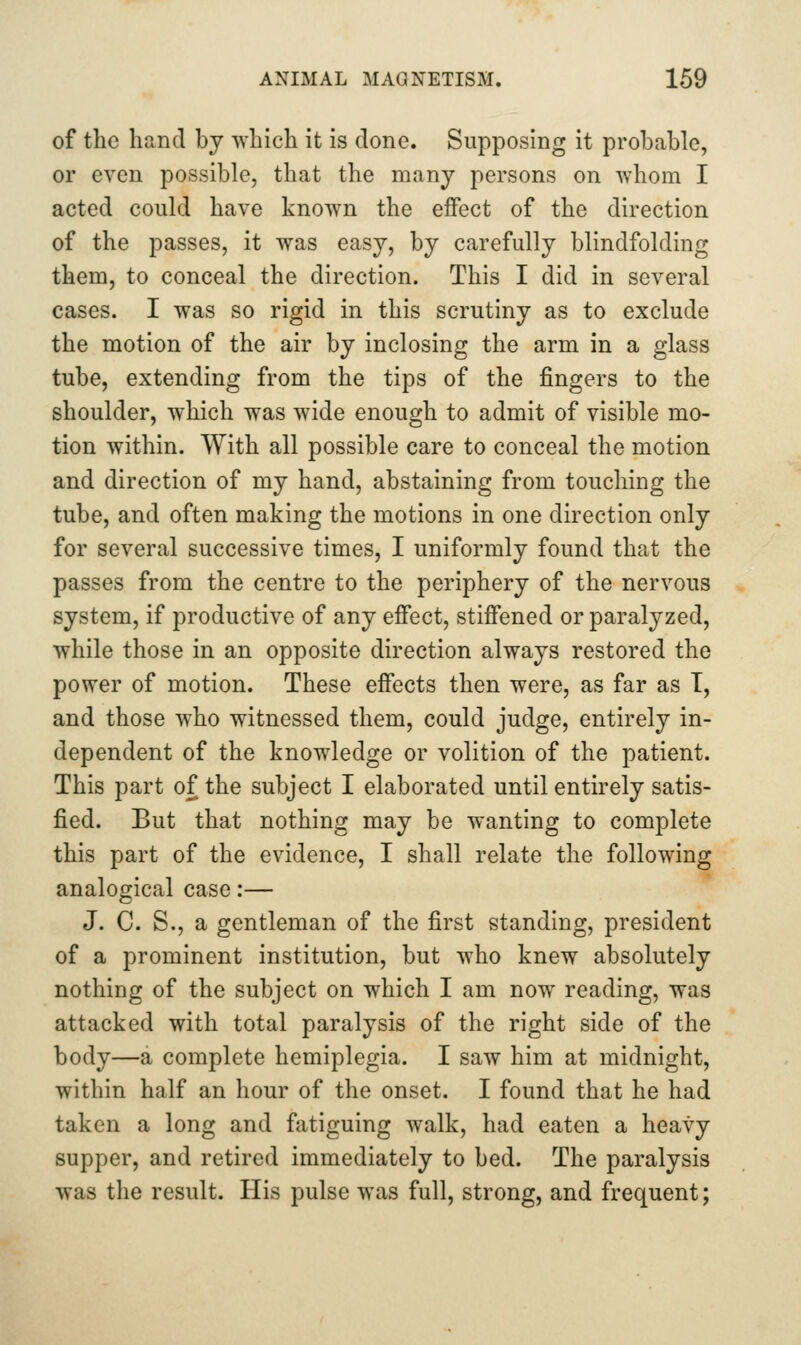 of the hand by which it is done. Supposing it probable, or even possible, that the many persons on whom I acted could have known the effect of the direction of the passes, it was easy, by carefully blindfolding them, to conceal the direction. This I did in several cases. I was so rigid in this scrutiny as to exclude the motion of the air by inclosing the arm in a glass tube, extending from the tips of the fingers to the shoulder, which was wide enough to admit of visible mo- tion within. With all possible care to conceal the motion and direction of my hand, abstaining from touching the tube, and often making the motions in one direction only for several successive times, I uniformly found that the passes from the centre to the periphery of the nervous system, if productive of any effect, stiffened or paralyzed, while those in an opposite direction always restored the power of motion. These effects then were, as far as T, and those who witnessed them, could judge, entirely in- dependent of the knowledge or volition of the patient. This part of the subject I elaborated until entirely satis- fied. But that nothing may be wanting to complete this part of the evidence, I shall relate the following analogical case:— J. C. S., a gentleman of the first standing, president of a prominent institution, but who knew absolutely nothing of the subject on which I am now reading, was attacked with total paralysis of the right side of the body—a complete hemiplegia. I saw him at midnight, within half an hour of the onset. I found that he had taken a long and fatiguing walk, had eaten a heavy supper, and retired immediately to bed. The paralysis was the result. His pulse was full, strong, and frequent;