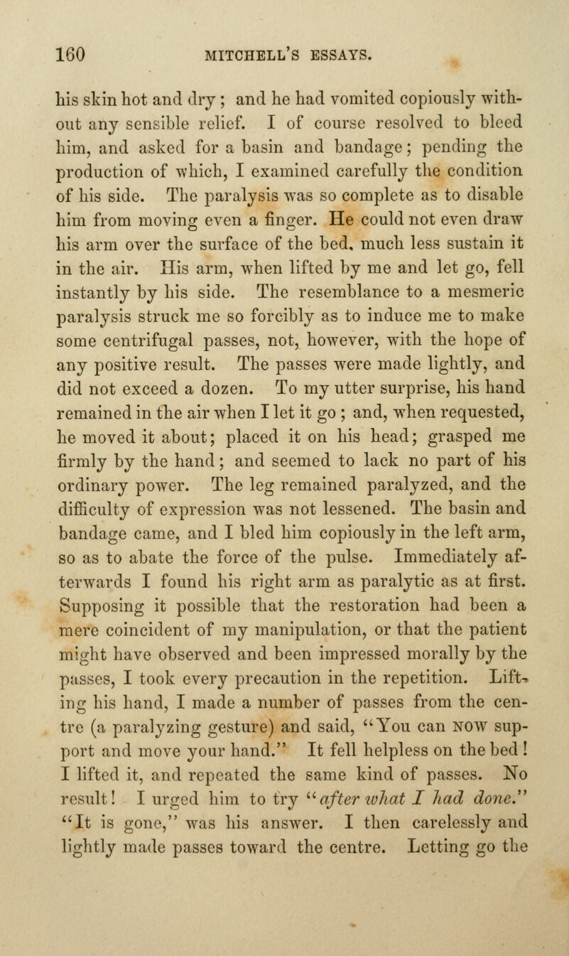 his skin hot and dry ; and he had vomited copiously with- out any sensible relief. I of course resolved to bleed him, and asked for a basin and bandage; pending the production of which, I examined carefully the condition of his side. The paralysis was so complete as to disable him from moving even a finger. He could not even draw his arm over the surface of the bed, much less sustain it in the air. His arm, when lifted by me and let go, fell instantly by his side. The resemblance to a mesmeric paralysis struck me so forcibly as to induce me to make some centrifugal passes, not, however, with the hope of any positive result. The passes were made lightly, and did not exceed a dozen. To my utter surprise, his hand remained in the air when I let it go ; and, when requested, he moved it about; placed it on his head; grasped me firmly by the hand; and seemed to lack no part of his ordinary power. The leg remained paralyzed, and the difiiculty of expression was not lessened. The basin and bandage came, and I bled him copiously in the left arm, so as to abate the force of the pulse. Immediately af- terwards I found his right arm as paralytic as at first. Supposing it possible that the restoration had been a mere coincident of my manipulation, or that the patient might have observed and been impressed morally by the passes, I took every precaution in the repetition. Lift-, ing his hand, I made a number of passes from the cen- tre (a paralyzing gesture) and said, You can now sup- port and move your hand. It fell helpless on the bed ! I lifted it, and repeated the same kind of passes. No result! I urged him to try '''after ivhat I had done.'' It is gone, was his answer. I then carelessly and lightly made passes toward the centre. Letting go the