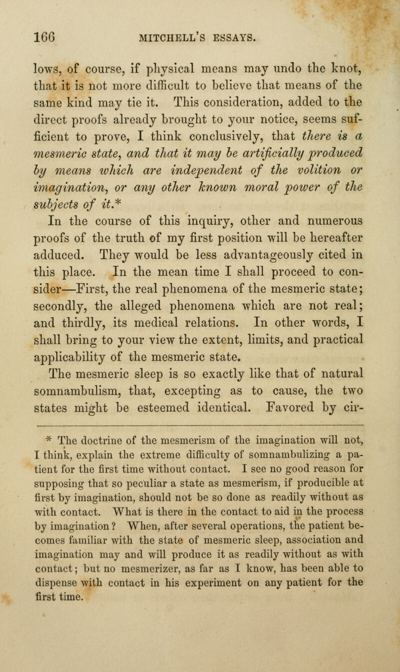 lows, of course, if physical means may undo the knot, that it is not more difficult to believe that means of the same kind may tie it. This consideration, added to the direct proofs already brought to your notice, seems suf- ficient to prove, I think conclusively, that there is a mesmeric state, and that it may he artificially produced hy means which are independent of the volition or imagination, or any other known moral power of the subjects of it.^ In the course of this inquiry, other and numerous proofs of the truth of my first position will be hereafter adduced. They would be less advantageously cited in this place. In the mean time I shall proceed to con- sider—First, the real phenomena of the mesmeric state; secondly, the alleged phenomena which are not real; and thirdly, its medical relations. In other words, I shall bring to your view the extent, limits, and practical applicability of the mesmeric state. The mesmeric sleep is so exactly like that of natural somnambulism, that, excepting as to cause, the two states might be esteemed identical. Favored by cir- ^ The doctrine of the mesmerism of the imagination will not, I think, explain the extreme difiBculty of somnambulizing a pa- tient for the first time without contact. I see no good reason for supposing that so peculiar a state as mesmerism, if producible at first by imagination, should not be so done as readily without as with contact. What is there in the contact to aid in the process by imagination ? When, after several operations, the patient be- comes familiar with the state of mesmeric sleep, association and imagination may and will produce it as readily without as with contact; but no mesmerizer, as far as I know, has been able to dispense with contact in his experiment on any patient for the first time.