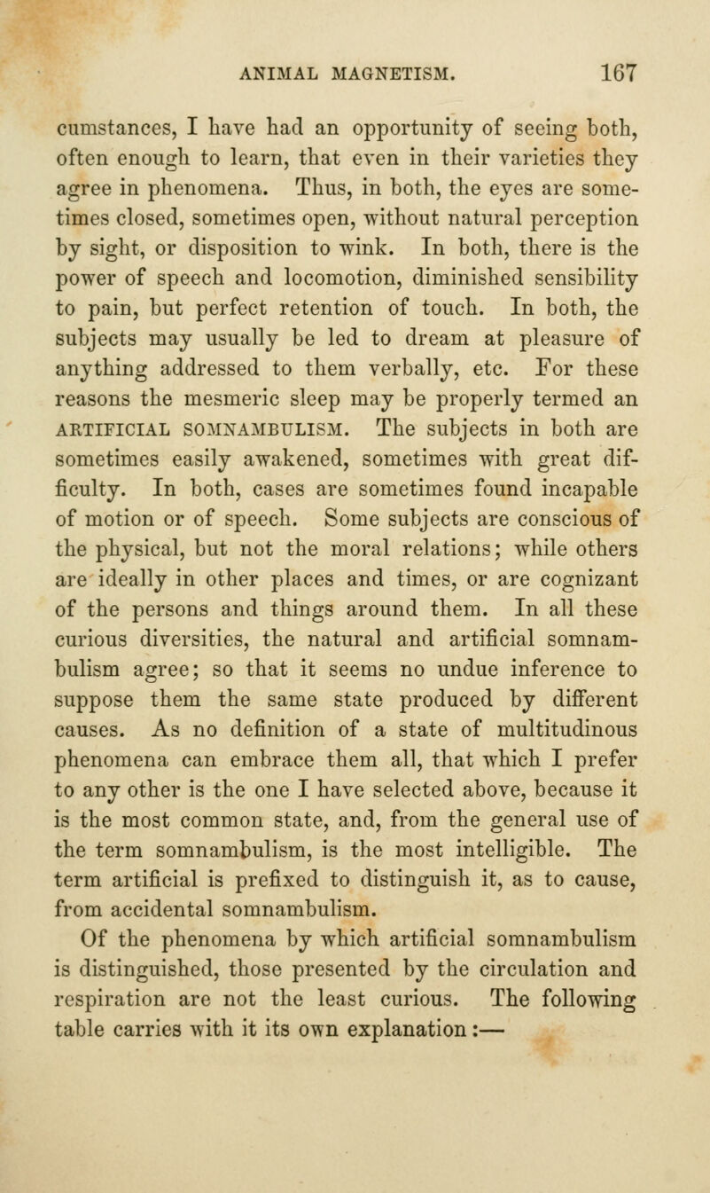 cumstances, I have had an opportunity of seeing both, often enough to learn, that even in their varieties they agree in phenomena. Thus, in both, the eyes are some- times closed, sometimes open, without natural perception by sight, or disposition to wink. In both, there is the power of speech and locomotion, diminished sensibility to pain, but perfect retention of touch. In both, the subjects may usually be led to dream at pleasure of anything addressed to them verbally, etc. For these reasons the mesmeric sleep may be properly termed an ARTIFICIAL SOMNAMBULISM. The Subjects in both are sometimes easily awakened, sometimes with great dif- ficulty. In both, cases are sometimes found incapable of motion or of speech. Some subjects are conscious of the physical, but not the moral relations; while others are ideally in other places and times, or are cognizant of the persons and things around them. In all these curious diversities, the natural and artificial somnam- bulism agree; so that it seems no undue inference to suppose them the same state produced by difi'erent causes. As no definition of a state of multitudinous phenomena can embrace them all, that which I prefer to any other is the one I have selected above, because it is the most common state, and, from the general use of the term somnambulism, is the most intelligible. The term artificial is prefixed to distinguish it, as to cause, from accidental somnambulism. Of the phenomena by which artificial somnambulism is distinguished, those presented by the circulation and respiration are not the least curious. The following table carries with it its own explanation:—