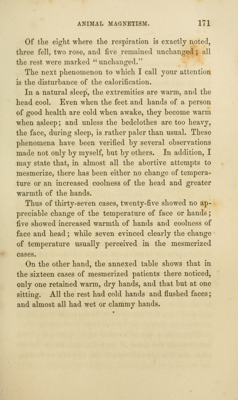 Of the eight where the respiration is exactly noted, three fell, two rose, and five remained unchanged; all the rest were marked unchanged. The next phenomenon to which I call your attention is the disturbance of the calorification. In a natural sleep, the extremities are warm, and the head cool. Even when the feet and hands of a person of good health are cold when awake, they become warm when asleep; and unless the bedclothes are too heavy, the face, during sleep, is rather paler than usual. These phenomena have been verified by several observations made not only by myself, but by others. In addition, I may state that, in almost all the abortive attempts to mesmerize, there has been either no change of tempera- ture or an increased coolness of the head and greater warmth of the hands. Thus of thirty-seven cases, twenty-five showed no ap- preciable change of the temperature of face or hands; five showed increased warmth of hands and coolness of face and head; while seven evinced clearly the change of temperature usually perceived in the mesmerized cases. On the other hand, the annexed table shows that in the sixteen cases of mesmerized patients there noticed, only one retained warm, dry hands, and that but at one sitting. All the rest had cold hands and flushed faces; and almost all had wet or clammy hands.