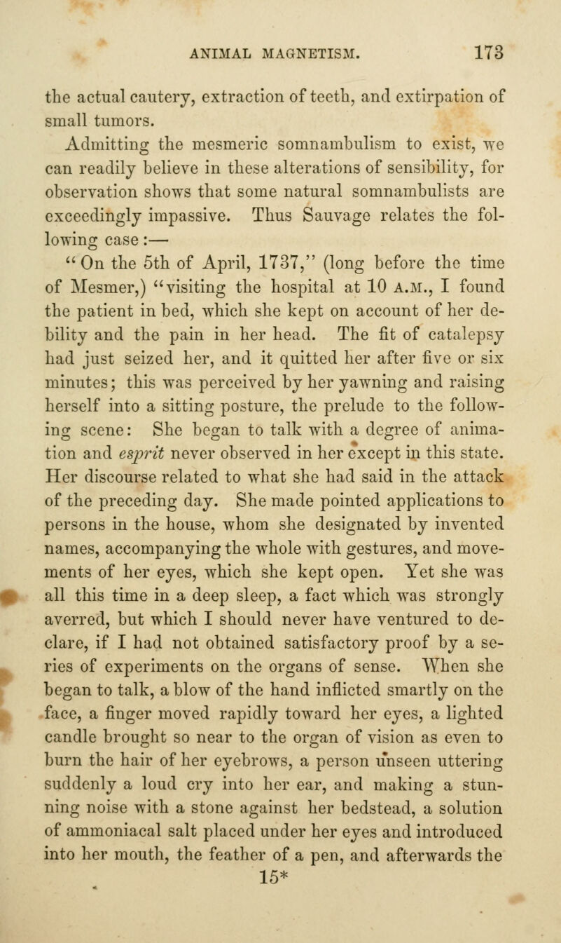 the actual cautery, extraction of teeth, and extirpation of small tumors. Admitting the mesmeric somnambulism to exist, we can readily believe in these alterations of sensibility, for observation shows that some natural somnambulists are exceedingly impassive. Thus Sauvage relates the fol- lowing case:— ^'On the 5th of April, 1737, (long before the time of Mesmer,) visiting the hospital at 10 a.m., I found the patient in bed, which she kept on account of her de- bility and the pain in her head. The fit of catalepsy had just seized her, and it quitted her after five or six minutes; this was perceived by her yawning and raising herself into a sitting posture, the prelude to the follow- ing scene: She began to talk with a degree of anima- tion and espynt never observed in her except in this state. Her discourse related to what she had said in the attack of the preceding day. She made pointed applications to persons in the house, whom she designated by invented names, accompanying the whole with gestures, and move- ments of her eyes, which she kept open. Yet she was all this time in a deep sleep, a fact which was strongly averred, but which I should never have ventured to de- clare, if I had not obtained satisfactory proof by a se- ries of experiments on the organs of sense. When she began to talk, a blow of the hand inflicted smartly on the face, a finger moved rapidly toward her eyes, a lighted candle brought so near to the organ of vision as even to burn the hair of her eyebrows, a person unseen uttering suddenly a loud cry into her ear, and making a stun- ning noise with a stone against her bedstead, a solution of ammoniacal salt placed under her eyes and introduced into her mouth, the feather of a pen, and afterwards the 15*