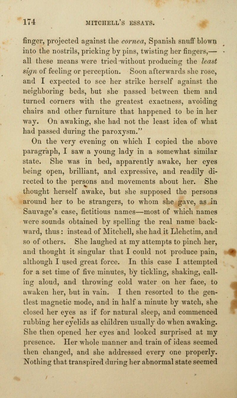 finger, projected against the cornea^ Spanish snuff blown into the nostrils, pricking by pins, twisting her fingers,— all these means were tried without producing the least sign of feeling or perception. Soon afterwards she rose, and I expected to see her strike herself against the neighboring beds, but she passed between them and turned corners with the greatest exactness, avoiding chairs and other furniture that happened to be in her way. On awaking, she had not the least idea of what had passed during the paroxysm. On the very evening on which I copied the above paragraph, I saw a young lady in a somewhat similar state. She was in bed, apparently aAvake, her eyes being open, brilliant, and expressive, and readily di- rected to the persons and movements about her. She thought herself awake, but she supposed the persons around her to be strangers, to whom she gave, as in Sauvage's case, fictitious names—most of which names were sounds obtained by spelling the real name back- ward, thus : instead of Mitchell, she had it Llehctim, and so of others. She laughed at my attempts to pinch her, and thought it singular that I could not produce pain, although I used great force. In this case I attempted for a set time of five minutes, by tickling, shaking, call- ing aloud, and throwing cold water on her face, to awaken her, but in vain. I then resorted to the gen- tlest magnetic mode, and in half a minute by watch, she closed her eyes as if for natural sleep, and commenced rubbing her eyelids as children usually do when awaking. She then opened her eyes and looked surprised at my presence. Her whole manner and train of ideas seemed then changed, and she addressed every one properly. Nothing that transpired during her abnormal state seemed