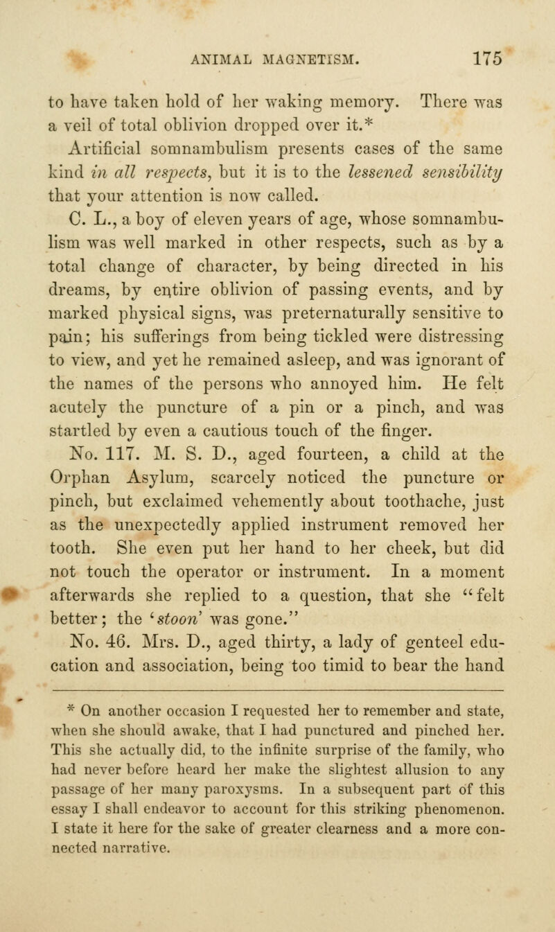 to have taken hold of her waking memory. There was a veil of total oblivion dropped over it.* Artificial somnambulism presents cases of the same kind in all respects, but it is to the lessened sensihility that your attention is now called. C. L., a boy of eleven years of age, whose somnambu- lism was well marked in other respects, such as by a total change of character, by being directed in his dreams, by eAtire oblivion of passing events, and by marked physical signs, was preternaturally sensitive to pain; his sufferings from being tickled were distressing to view, and yet he remained asleep, and was ignorant of the names of the persons who annoyed him. He felt acutely the puncture of a pin or a pinch, and was startled by even a cautious touch of the finger. No. 117. M. S. D., aged fourteen, a child at the Orphan Asylum, scarcely noticed the puncture or pinch, but exclaimed vehemently about toothache, just as the unexpectedly applied instrument removed her tooth. She even put her hand to her cheek, but did not touch the operator or instrument. In a moment afterwards she replied to a question, that she  felt better; the 'stoon was gone. No. 46. Mrs. D., aged thirty, a lady of genteel edu- cation and association, being too timid to bear the hand * On another occasion I requested her to remember and state, when she should awake, that I had punctured and pinched her. This she actually did, to the infinite surprise of the family, who had never before heard her make the slightest allusion to any passage of her many paroxysms. In a subsequent part of this essay I shall endeavor to account for this striking phenomenon. I state it here for the sake of greater clearness and a more con- nected narrative.