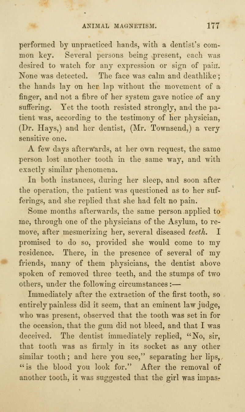 performed by unpracticed hands, with a dentist's com- mon key. Several persons being present, each was desired to watch for any expression or sign of pain. None was detected. The face was calm and deathlike; the hands lay on her lap without the movement of a finger, and not a fibre of her system gave notice of any sufi'ering. Yet the tooth resisted strongly, and the pa- tient was, according to the testimony of her physician, (Dr. Hays,) and her dentist, (Mr. Townsend,) a very sensitive one. A few days afterw^ards, at her own request, the same person lost another tooth in the same way, and with exactly similar phenomena. In both instances, during her sleep, and soon after the operation, the patient was questioned as to her suf- ferings, and she replied that she had felt no pain. Some months afterwards, the same person.applied to me, through one of the physicians of the Asylum, to re- move, after mesmerizing her, several diseased teeth. I promised to do so, provided she would come to my residence. There, in the presence of several of my friends, many of them physicians, the dentist above spoken of removed three teeth, and the stumps of two others, under the following circumstances :— Immediately after the extraction of the first tooth, so entirely painless did it seem, that an eminent law judge, who was present, observed that the tooth was set in for the occasion, that the gum did not bleed, and that I was deceived. The dentist immediately replied, No, sir, that tooth was as firmly in its socket as any other similar tooth; and here you see, separating her lips, is the blood you look for. After the removal of another tooth, it was suggested that the girl was impas-