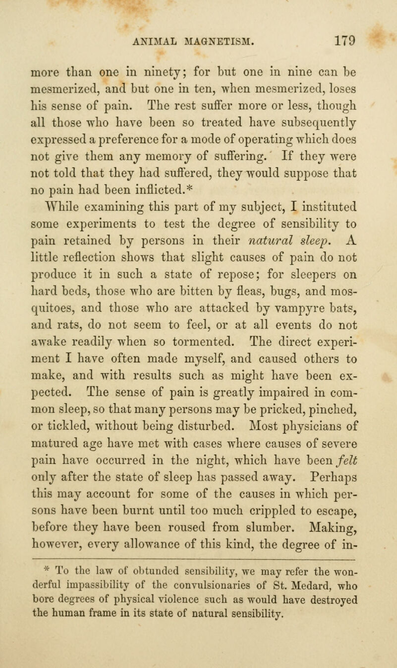 more tlian one in ninety; for but one in nine can be mesmerized, and but one in ten, when mesmerized, loses his sense of pain. The rest suffer more or less, though all those who have been so treated have subsequently expressed a preference for a mode of operating which does not give them any memory of suffering. If they were not told that they had suffered, they would suppose that no pain had been inflicted.* While examining this part of my subject, I instituted some experiments to test the degree of sensibility to pain retained by persons in their natural sleep. A little reflection shows that slight causes of pain do not produce it in such a state of repose; for sleepers on hard beds, those who are bitten by fleas, bugs, and mos- quitoes, and those who are attacked by vampyre bats, and rats, do not seem to feel, or at all events do not awake readily when so tormented. The direct experi- ment I have often made myself, and caused others to make, and with results such as might have been ex- pected. The sense of pain is greatly impaired in com- mon sleep, so that many persons may be pricked, pinched, or tickled, without being disturbed. Most physicians of matured age have met with cases where causes of severe pain have occurred in the night, which have hQQn felt only after the state of sleep has passed away. Perhaps this may account for some of the causes in which per- sons have been burnt until too much crippled to escape, before they have been roused from slumber. Making, however, every allowance of this kind, the degree of in- * To the law of obtunded sensibility, we may refer the won- derful impassibility of the convulsionaries of St. Medard, who bore degrees of physical violence such as would have destroyed the human frame in its state of natural sensibility.