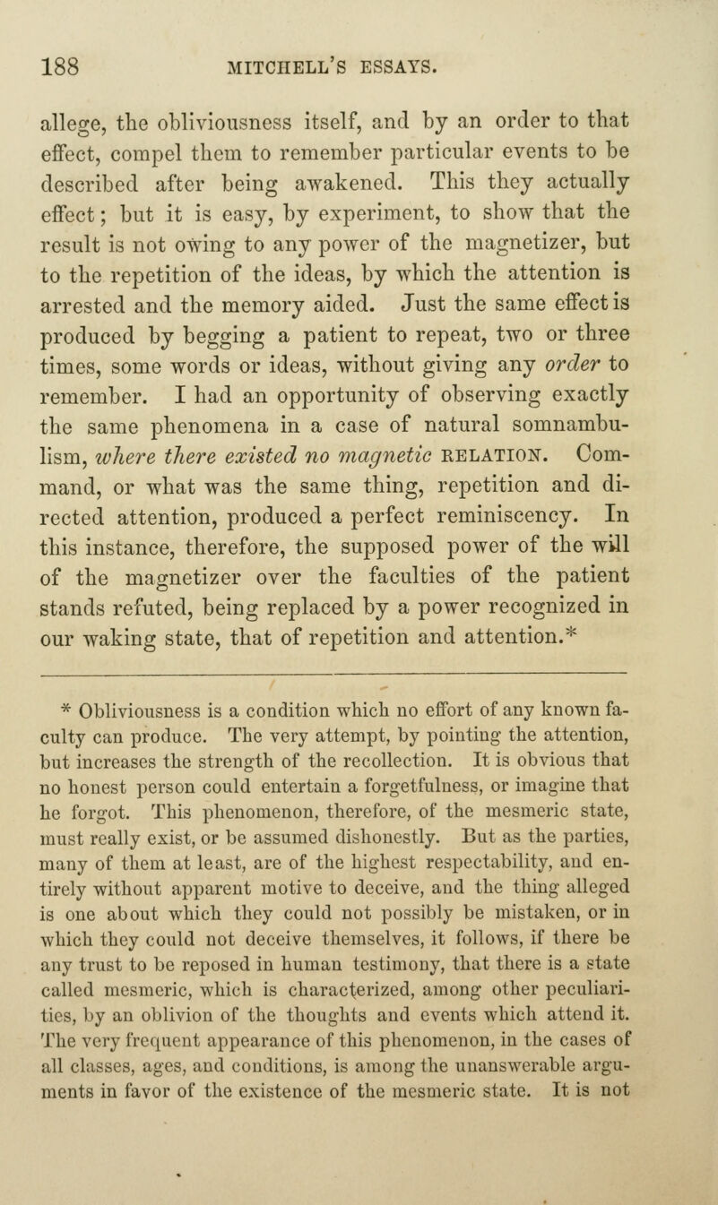 allege, the obliviousness itself, and by an order to that effect, compel them to remember particular events to be described after being awakened. This they actually effect; but it is easy, by experiment, to show that the result is not owing to any power of the magnetizer, but to the repetition of the ideas, by which the attention is arrested and the memory aided. Just the same effect is produced by begging a patient to repeat, two or three times, some words or ideas, without giving any order to remember. I had an opportunity of observing exactly the same phenomena in a case of natural somnambu- hsm, where there existed no magnetic relation. Com- mand, or what was the same thing, repetition and di- rected attention, produced a perfect reminiscency. In this instance, therefore, the supposed power of the will of the magnetizer over the faculties of the patient stands refuted, being replaced by a power recognized in our waking state, that of repetition and attention.* * Obliviousness is a condition which no effort of any known fa- culty can produce. The very attempt, by pointing the attention, but increases the strength of the recollection. It is obvious that no honest person could entertain a forgetfulness, or imagine that he forgot. This phenomenon, therefore, of the mesmeric state, must really exist, or be assumed dishonestly. But as the parties, many of them at least, are of the highest respectability, and en- tirely without apparent motive to deceive, and the thing alleged is one about which they could not possibly be mistaken, or in which they could not deceive themselves, it follows, if there be any trust to be reposed in human testimony, that there is a state called mesmeric, which is characterized, among other peculiari- ties, by an oblivion of the thoughts and events which attend it. The very frequent appearance of this phenomenon, in the cases of all classes, ages, and conditions, is among the unanswerable argu- ments in favor of the existence of the mesmeric state. It is not