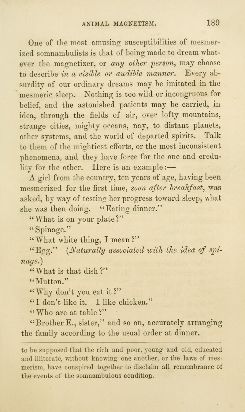 One of the most amusing susceptibilities of mesmer- ized somnambulists is that of being made to dream what- ever the magnetizer, or any oilier 'person^ may choose to describe in a visible or audible manner. Every ab- surdity of our ordinary dreams may be imitated in the mesmeric sleep. Nothing is too wild or incongruous for belief, and the astonished patients may be carried, in idea, through the fields of air, over lofty mountains, strange cities, mighty oceans, nay, to distant planets, other systems, and the world of departed spirits. Talk to them of the mightiest efforts, or the most inconsistent phenomena, and they have force for the one and credu- lity for the other. Here is an example:— A girl from the country, ten years of age, having been mesmerized for the first time, soon after breakfast, was asked, by way of testing her progress toward sleep, what she was then doing. Eating dinner. What is on your plate? Spinage. What white thing, I mean? Egg. (Naturally associated ivith tJie idea of spi- nage.) What is that dish? Mutton. Why don't you eat it? I don't like it. I like chicken. Who are at table? Brother E., sister, and so on, accurately arranging the family according to the usual order at dinner. to be supposed that the rich and poor, young and old, educated and illiterate, without knowing one another, or the laws of mes- merism, have conspired together to disclaim all remembrance of the events of the somnambulous condition.