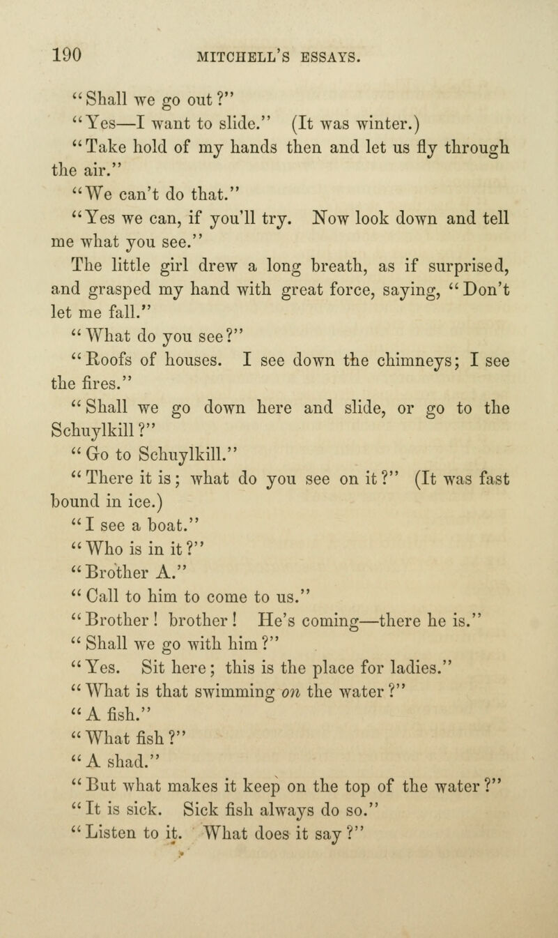^'Shall wego out? ^'Yes—I want to slide. (It was winter.) *'Take hold of my hands then and let us fly through the air. We can't do that. Yes we can, if you'll try. Now look down and tell me what you see. The little girl drew a long breath, as if surprised, and grasped my hand with great force, saying,  Don't let me fall. What do you see? Roofs of houses. I see down the chimneys; I see the fires.  Shall we go down here and slide, or go to the Schuylkill?  Go to Schuylkill. There it is; what do you see on it? (It was fast bound in ice.) I see a boat. Who is in it? Brother A.  Call to him to come to us. Brother ! brother ! He's coming—there he is.  Shall we go with him? Yes. Sit here; this is the place for ladies. What is that swimming 07i the water? A fish. What fish? A shad. But what makes it keep on the top of the water?  It is sick. Sick fish always do so. Listen to it. What does it say?