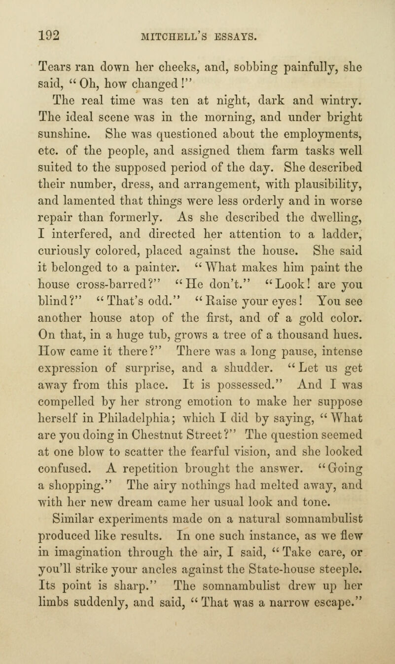 Tears ran down her cheeks, and, sobbing painfully, she said,  Oh, how changed ! The real time was ten at night, dark and wintry. The ideal scene was in the morning, and under bright sunshine. She was questioned about the employments, etc. of the people, and assigned them farm tasks well suited to the supposed period of the day. She described their number, dress, and arrangement, with plausibility, and lamented that things were less orderly and in worse repair than formerly. As she described the dwelling, I interfered, and directed her attention to a ladder, curiously colored, placed against the house. She said it belonged to a painter. '' What makes him paint the house cross-barred? He don't. Look! are you blind? That's odd.  Raise your eyes! You see another house atop of the first, and of a gold color. On that, in a huge tub, grows a tree of a thousand hues. How came it there? There was a long pause, intense expression of surprise, and a shudder.  Let us get away from this place. It is possessed. And I was compelled by her strong emotion to make her suppose herself in Philadelphia; which I did by saying, What are you doing in Chestnut Street? The question seemed at one blow to scatter the fearful vision, and she looked confused. A repetition brought the answer. Going a shopping. The airy nothings had melted away, and with her new dream came her usual look and tone. Similar experiments made on a natural somnambulist produced like results. In one such instance, as w^e flew in imagination through the air, I said,  Take care, or you'll strike your ancles against the State-house steeple. Its point is sharp. The somnambulist drew up her limbs suddenly, and said,  That was a narrow escape.
