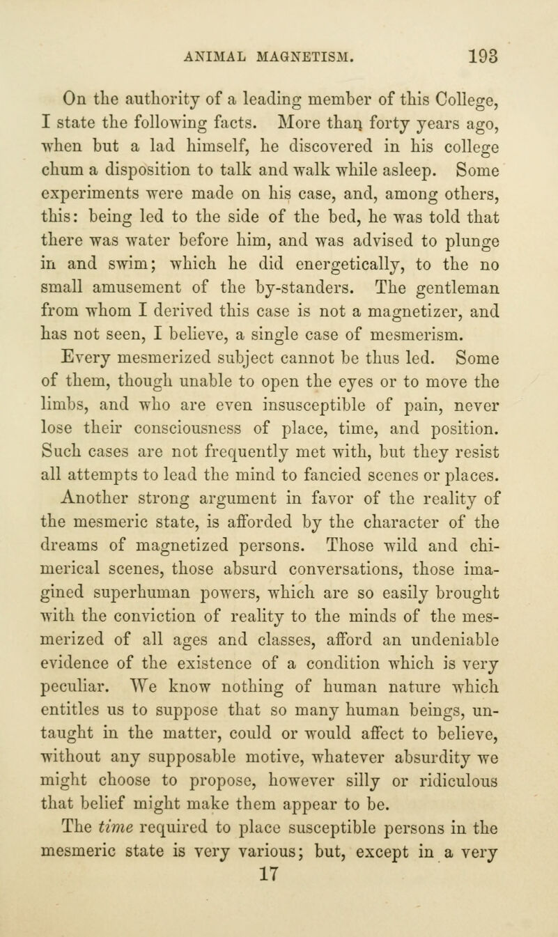 On the authority of a leading member of this College, I state the following facts. More than forty years ago, when but a lad himself, he discovered in his colleo-e chum a disposition to talk and walk while asleep. Some experiments were made on his case, and, among others, this: being led to the side of the bed, he was told that there was water before him, and was advised to plunge in and swim; which he did energetically, to the no small amusement of the by-standers. The gentleman from whom I derived this case is not a magnetizer, and has not seen, I believe, a single case of mesmerism. Every mesmerized subject cannot be thus led. Some of them, though unable to open the eyes or to move the limbs, and who are even insusceptible of pain, never lose their consciousness of place, time, and position. Such cases are not frequently met with, but they resist all attempts to lead the mind to fancied scenes or places. Another strong argument in favor of the reality of the mesmeric state, is afforded by the character of the dreams of magnetized persons. Those wild and chi- merical scenes, those absurd conversations, those ima- gined superhuman powers, which are so easily brought with the conviction of reality to the minds of the mes- merized of all ages and classes, afford an undeniable evidence of the existence of a condition which is very peculiar. We know nothing of human nature which entitles us to suppose that so many human beings, un- taught in the matter, could or would affect to believe, without any supposable motive, whatever absurdity we might choose to propose, however silly or ridiculous that belief might make them appear to be. The time required to place susceptible persons in the mesmeric state is very various; but, except in a very 17