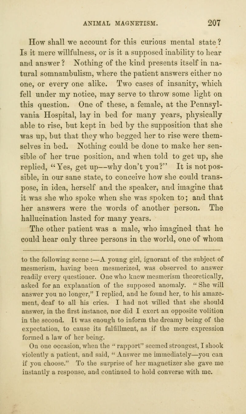 How shall we account for this curious mental state ? Is it mere willfulness, or is it a supposed inability to hear and answer ? Nothing of the kind presents itself in na- tural somnambulism, where the patient answers either no one, or every one alike. Two cases of insanity, which fell under my notice, may serve to throw some light on this question. One of these, a female, at the Pennsyl- vania Hospital, lay in bed for many years, physically able to rise, but kept in bed by the supposition that she was up, but that they who begged her to rise were them- selves in bed. Nothing could be done to make her sen- sible of her true position, and when told to get up, she replied, Yes, get up—why don't you? It is not pos- sible, in our sane state, to conceive how she could trans- pose, in idea, herself and the speaker, and imagine that it was she who spoke when she was spoken to; and that her answers were the words of another person. The hallucination lasted for many years. The other patient was a male, who imagined that he could hear only three persons in the world, one of whom to the following scene :—A young girl, ignorant of the subject of mesmerism, having been mesmerized, was observed to answer readily every questioner. One who knew mesmerism theoretically, asked for an explanation of the supposed anomaly.  She will answer you no longer, I replied, and he found her, to his amaze- ment, deaf to all his cries. I had not willed that she should answer, in the first instance, nor did I exert an opposite volition in the second. It was enough to inform the dreamy being of the expectation, to cause its fulfillment, as if the mere expression formed a law of her being. On one occasion, when the '' rapport seemed strongest, I shook violently a patient, and said,  Answer me immediately—you can if you choose. To the surprise of her magnetizer she gave me instantly a response, and continued to hold converse with me.