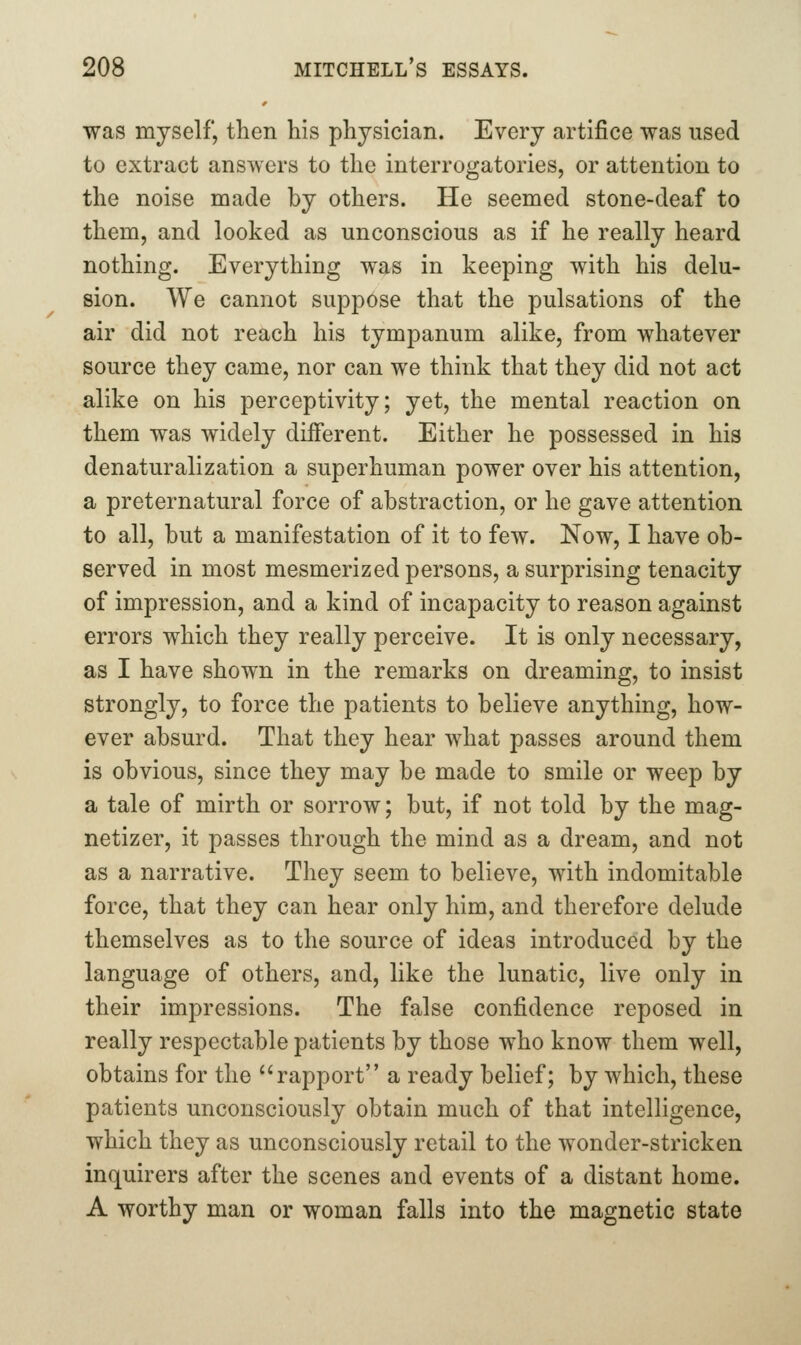 was myself, then his physician. Every artifice was used to extract answers to the interrogatories, or attention to the noise made by others. He seemed stone-deaf to them, and looked as unconscious as if he really heard nothing. Everything was in keeping with his delu- sion. We cannot suppose that the pulsations of the air did not reach his tympanum alike, from whatever source they came, nor can we think that they did not act alike on his perceptivity; yet, the mental reaction on them was widely different. Either he possessed in his denaturalization a superhuman power over his attention, a preternatural force of abstraction, or he gave attention to all, but a manifestation of it to few. Now, I have ob- served in most mesmerized persons, a surprising tenacity of impression, and a kind of incapacity to reason against errors which they really perceive. It is only necessary, as I have shown in the remarks on dreaming, to insist strongly, to force the patients to believe anything, how- ever absurd. That they hear what passes around them is obvious, since they may be made to smile or weep by a tale of mirth or sorrow; but, if not told by the mag- netizer, it passes through the mind as a dream, and not as a narrative. They seem to believe, with indomitable force, that they can hear only him, and therefore delude themselves as to the source of ideas introduced by the language of others, and, like the lunatic, live only in their impressions. The false confidence reposed in really respectable patients by those who know them well, obtains for the rapport a ready belief; by which, these patients unconsciously obtain much of that intelligence, which they as unconsciously retail to the wonder-stricken inquirers after the scenes and events of a distant home. A worthy man or woman falls into the magnetic state
